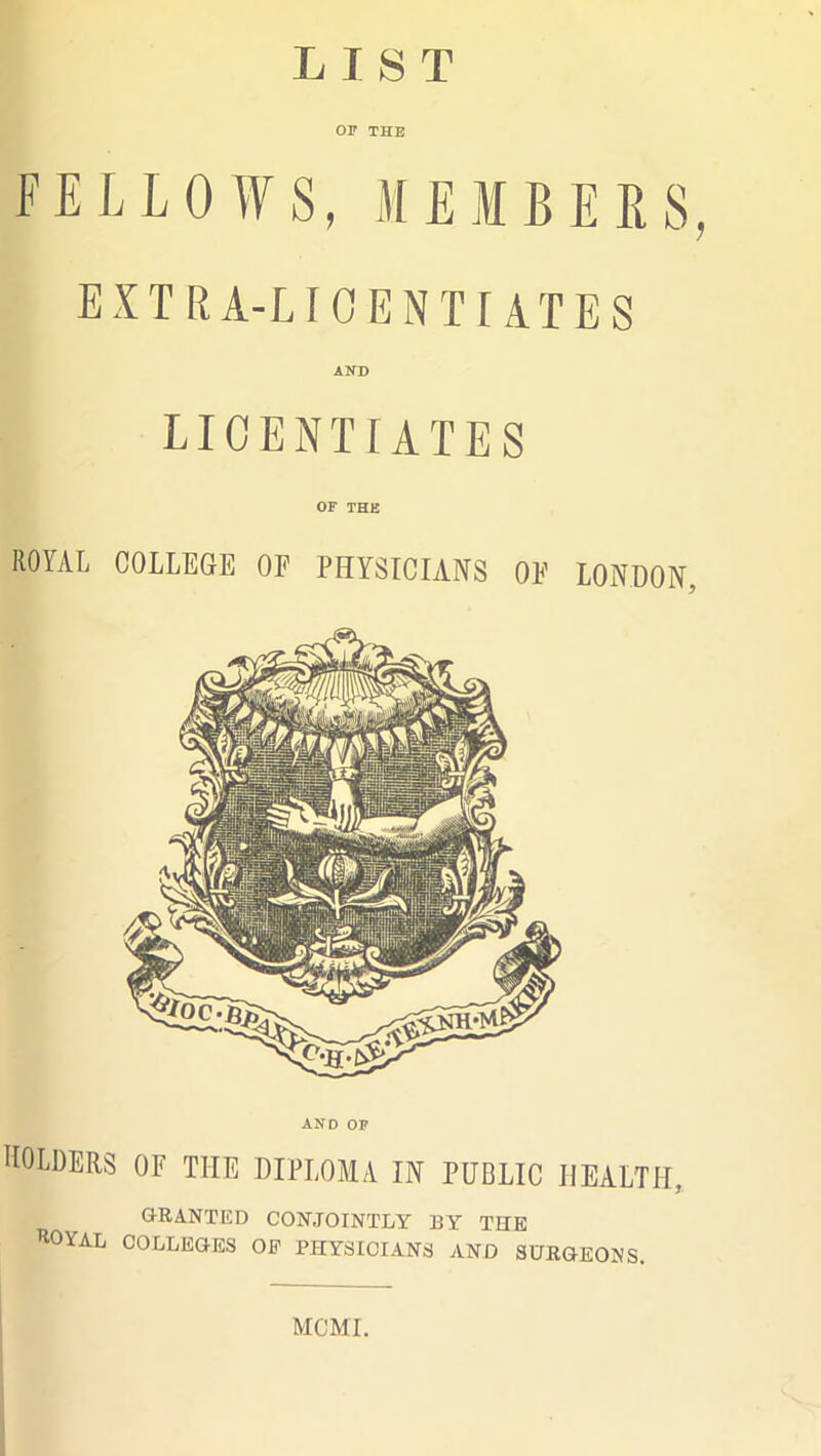 LIST OF THE FELLOWS, MEMBERS, EXTRA-LICENTIATES AND LICENTIATES OF THE ROYAL COLLEGE OF PHYSICIANS OF LONDON, AND OF HOLDERS OF THE DIPLOMA IN PUBLIC HEALTH, GRANTED CONJOINTLY BY THE ROYAL COLLEGES OP PHYSICIANS AND SURGEONS. MCMI.