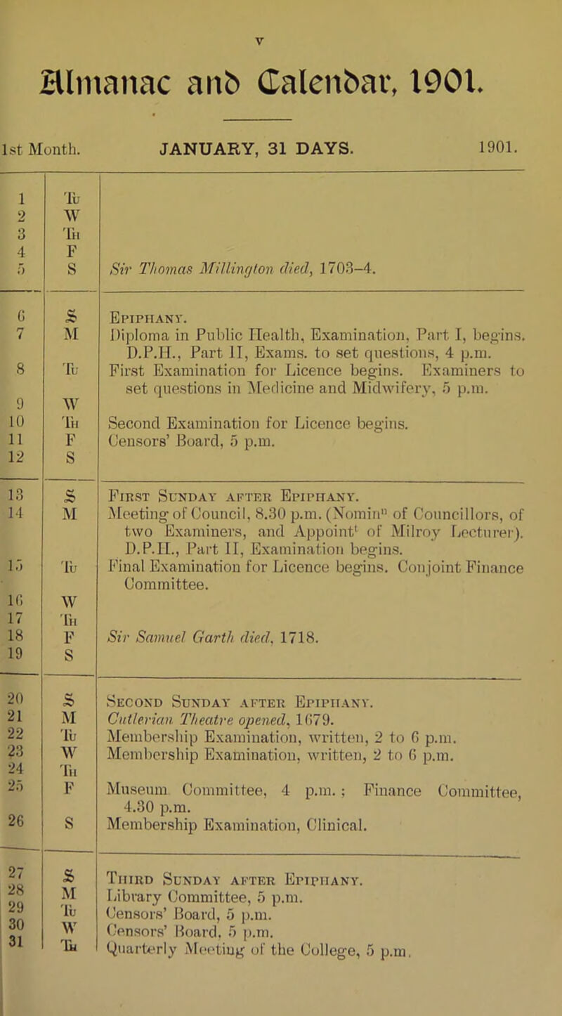 almanac aitfc Calenbav, 1901. 1st Month. JANUARY, 31 DAYS. 1901. 1 2 3 4 a 'lu W Th F S Sir Thomas Millington (lied, 1703-4. G s Epiphany. 7 M Diploma in Public Health, Examination, Part I, begins. D.P.H., Part 11, Exams, to set questions, 4 p.m. 8 Tu First Examination for Licence begins. Examiners to 9 w set questions in Medicine and Midwifery, 5 p.m. 10 Th Second Examination for Licence begins. 11 F Censors’ Board, a p.m. 12 S 13 S First Sunday after Epiphany. 1-1 M Meeting of Council, 8.30 p.m. (Nomin of Councillors, of two Examiners, and Appoint’ of Milroy Lecturer). D.P.II., Part 11, Examination begins. Final Examination for Licence begins. Conjoint Finance Committee. 15 'lu 1G W 17 lh 18 F Sir Samuel Garth died, 1718. 19 S 20 s Second Sunday after Epiphany. 21 M Cutlerian Theatre opened, 1G79. 22 'lu Membership Examination, written, 2 to G p.m. 23 W Membership Examination, written, 2 to G p.m. 24 Tu 25 F Museum Committee, 4 p.m.; Finance Committee, 4.30 p.m. 26 S Membership Examination, Clinical. 27 £ Third Sunday after Epiphany. 28 M Library Committee, 5 p.m. Censors’ Board, a p.m. 29 'lu 30 W Censors’ Board, 3 p.m. 31 'lh Quarterly Meeting of the College, 5 p.m.