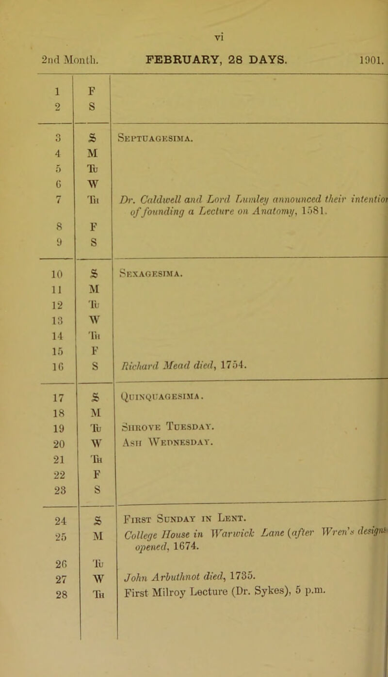 2nd Month. FEBRUARY, 28 DAYS. 1001. 1 F 2 S Q O 8> Septdagksima. 4 M 5 Tu G W 7 Tu Z)r. Caldwell and Lord Lumley announced their intentior of founding a Lecture on Anatomy, 1581. 8 F 9 S 10 s Sexagesima. 11 M * 12 Tu 13 W 14 Tu 15 F 1G S Richard Mead died, 1754. 17 & Quinqdagesima. 18 M 19 Tu Shrove Tdesday. 20 W Ash Wednesday. 21 Th 22 F 23 S 24 s> First Sunday in Lent. 25 M College House in Warwick Lane (after Wren's designs opened, 1674. 2G 'lu 27 AV John Arbuthnot died, 1735. 28 Tii First Milroy Lecture (Dr. Sykes), 5 p.m.