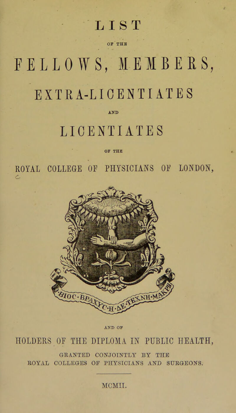 LIST OF THE FELLOWS, MEMBERS, EXTRA-LICENTIATES AND LICENTIATES OF THE ROYAL COLLEGE OF PHYSICIANS OF LONDON, AND OF HOLDERS OF THE DIPLOMA IN PUBLIC HEALTH, GRANTED CONJOINTLY BY THE ROYAL COLLEGES OF PHYSICIANS AND SURGEONS. MGMII.