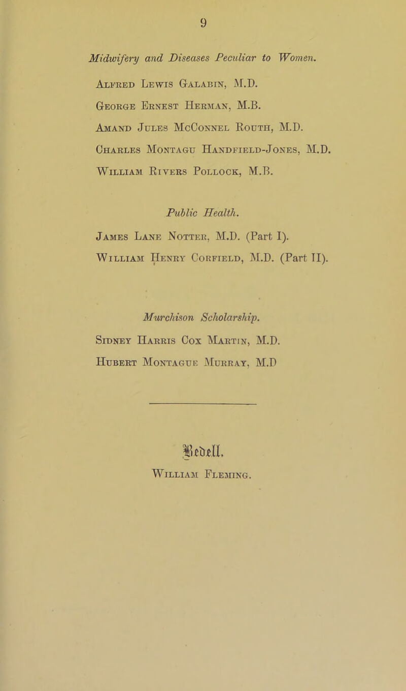 Midwifery and Diseases Pecidiar to Women. Alfred Lewis Galabin, M.D. George Ernest Herman, M.B. Amand Jcles McConnel Routh, M.D. Charles Montagu Handfield-Jones, M.D. William Rivers Pollock, M.B. Public Health. James Lane Notter, M.D. (Part I). William Henry Corfield, M.D. (Part TI). Murchison Scholarship. Sidney Harris Cox Martin, M.D. Hubert Montague Murray, M.D William Fleming.