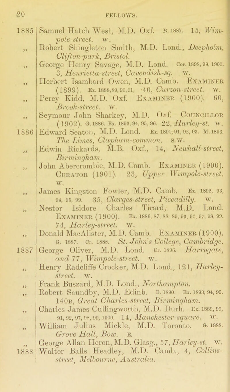 1885 3 3 3 3 1886 33 3) 33 33 1887 33 33 33 33 33 1888 Samuel Hatch West, M.D. Oxf. b. iss7. 15, Wim- I 'pole-street, w. Robert Shingleton Smith, M.D. Lond., Deepholm, Clift on-park, Bristol. George Henry Savage, M.D. Lond. Cor. isos, 93, iooo. 3, Henrietta-street, Cavendish-sq. w. Herbert Isambard Owen, M.D. Camb. Examiner (1899). Ex. 1888,89,90,91, -40, Curzon-street. w. Percy Kidd, M.D. Oxf. Examiner (1900). 60, Brook ■street, w. Seymour John Sharkey, M.D. (Oxf. Councillor (1902). g. 1886. Ex. 1893,94,95,98. 22, Harley-st. w. Edward Seaton, M.D. Lond. Ex. 1890,oi, 92,93. M.1896. The Limes, Clapham-common. s.w. Edwin Rickards, M.B. Oxf, 14, Newhall-street, \ Birmingham. John Abercrombie, M.D. Camb. Examiner (1900). Curator (1901). 23, Upper Wimpolc-street. w. James Kingston Fowler, M.D. Camb. Ex. 1392, 93, 94, 95, 99. 35, Clarges- street, Piccadilly, w. Nestor Isidore Charles Tirard, M.D. Lond. Examiner (1900). Ex. issc, 87,88, 89,93,96,97,98,99. 74, Harley-street. w. Donald MacAlister, M.D. Camb. Examiner (1900). G. 1887. Cr. 1888. St. John's College, Cambridge. ( George Oliver, M.D. Lond. 0. 1896. Harrogate, and 77, Wimp ole-street, w. Henry Radclilfe Crocker, M.D. Lond., 121, Harley- street. w. Frank Buszard, M.D. Lond., Northampton. Robert Saundby, M.D. Edinb. B. i860 Ex. 1893,94, 95. 140b, Great Charles-street, Birmingham. Charles James Cullingworth, M.D. Durh. Ex. iss9, 90, 91, 92, 97, 98, 99,1900. 14, Manchester-square, w. William Julius Mickle, M.D. Toronto. g. isss. Grove Hall, Bow. e. George Allan Heron, M.D. Glasg., 57, IJarley-st. w. Walter Balls Headley, M.D. Camb., 4, Collins- street Melbourne, Australia.