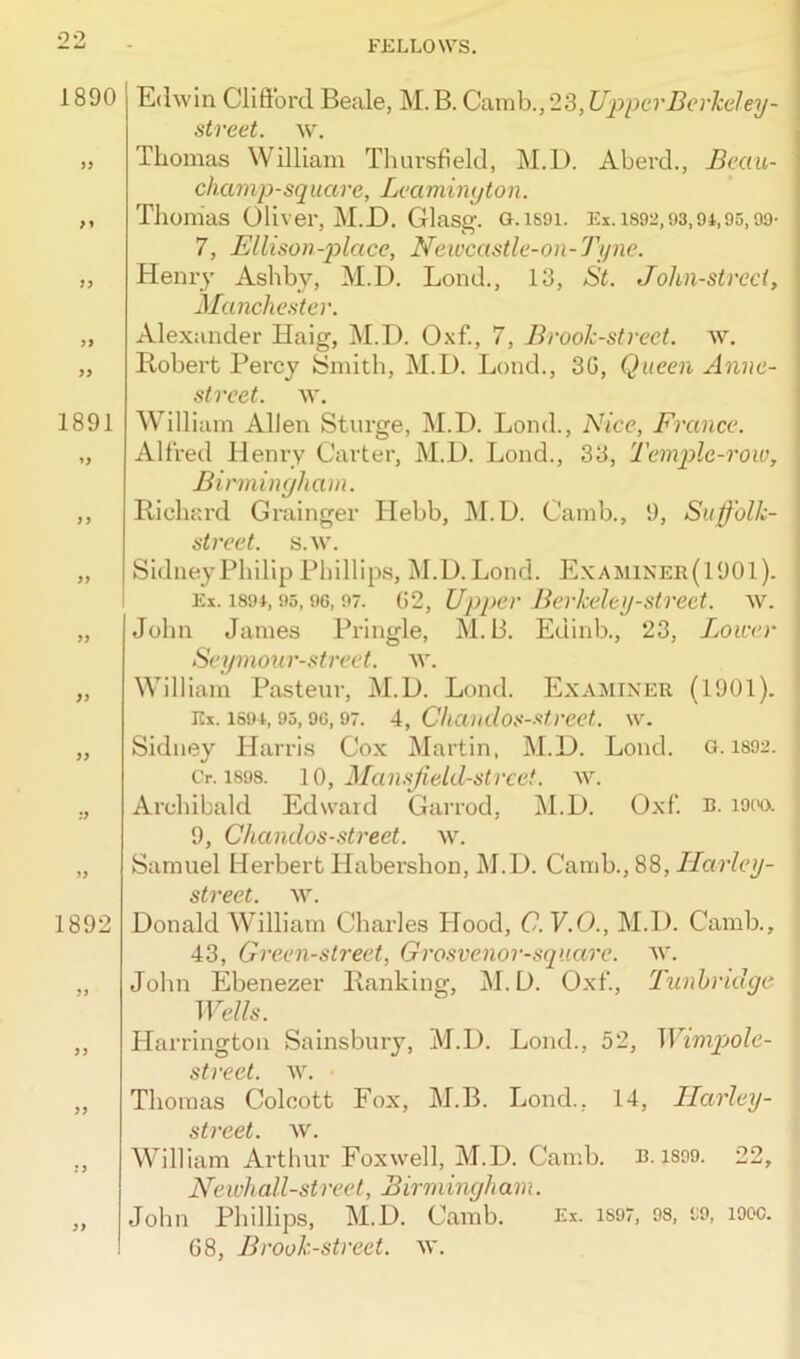 1890 3 1 33 33 33 1891 13 33 33 :y 1892 33 33 33 Edwin Clifford Beale, M.B. Camb.,23,Upper Berkeley - street, w. Thomas William Thursfield, M.D. Aberd., Beau- champ-square, Leamington. Thomas Oliver, M.D. Glasg. G.i69i. Ex. 1892,93,94,95,99- 7, Ellison-place, Newcastle-on-Tyne. Henry Ashby, M.D. Lond., 13, St. John-strcct, Manchester. Alexander Haig, M.D. Oxf., 7, Brook-street, w. Hobert Percy Smith, M.D. Lond., 30, Queen Annc- street. w. William Allen Sturge, M.D. Lond., Nice, France. Alfred Henry Carter, M.D. Lond., 33, Temple-row, Birmingham. Richard Grainger Hebb, M.D. Camb., 9, Suffolli- street. s.w. Sidney Philip Phillips, M.D. Lond. Examiner(1901). Ex. 1894,95,96,97. 02, Upper Berkeley-street, w. John James Pringle, M.B. Edinb., 23, Lower Seymour-street. w. William Pasteur, M.D. Lond. Examiner (1901). Ex. 1594,95,90,97. 4, Chandos-street. w. Sidney Harris Cox Martin, M.D. Loncl. g. 1892. Cr. isos. 10, Mansjield-street. w. Archibald Edward Garrod, M.D. Oxf. b. 1900. 9, Chandos-street, w. Samuel Herbert Habershon, M.D. Camb., 88, Harley - street. w. Donald William Charles Hood, C.V.O., M.D. Camb., 43, Green-street, Grosvenor-square. w. John Ebenezer Ranking, M.D. Oxf., Tunbridge Wells. Harrington Sainsbury, M.D. Lond., 52, Wimpole- street. w. Thomas Colcott Fox, M.B. Lond., 14, Harley- street, w. William Arthur Fox well, M.D. Camb. n. 1899. 22, Newhall-street, Birmingham. John Phillips, M.D. Camb. 08, Brook-street, w. Ex. 1S97, 98, 99, 1900.