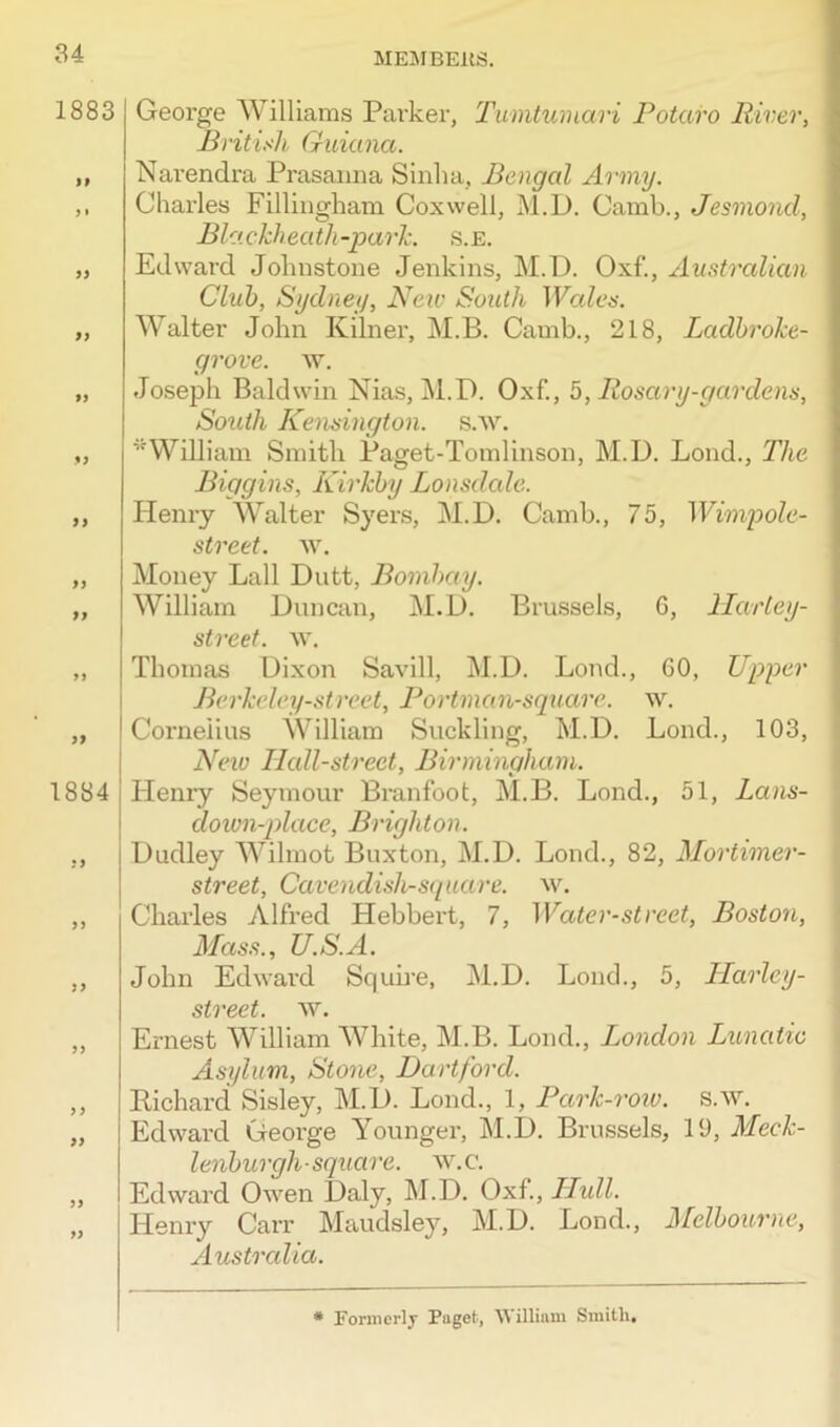 1883 If 9 • If If !»! If II If If 1884 51 55 9 9 If 51 9) George Williams Parker, Tumtumari Potaro River, British Guiana. Narendra Prasanna Sinlia, Bengal Army. Charles Fillingham Cox well, M.L). Camb., Jesmond, Bla ckhea th-park. s.e. Edward Johnstone Jenkins, M.D. Oxf., Australian Club, Sydney, New South Wales. Walter John Kilner, M.B. Camb., 218, Ladbroke- grove. w. Joseph Baldwin Nias, M.D. Oxf., 5, Rosary-gardens, South Kensington, s.w. '■'William Smith Paget-Tomlinson, M.D. Lond., The Biggins, Kirkby Lonsdale. Henry Walter Syers, M.D. Camb., 75, Wimpole- street. w. Money Lall Dutt, Bombay. William Duncan, M.D. Brussels, 6, Harley- street. w. Thomas Dixon Savill, M.D. Lond., GO, Upper Berkeley-street, Portman-square. \v. Cornelius William Suckling, M.D. Lond., 103, New Ilall-street, Birmingham. Henry Seymour Branfoot, M.B. Lond., 51, Lans- down-place, Bi'igliton. Dudley Wilmot Buxton, M.D. Lond., 82, Mortimer- street, Cavendisli-square. w. Charles Alfred Hebbert, 7, Water-street, Boston, Mass., U.S.A. John Edward Squire, M.D. Lond., 5, Harley- street. ay. Ernest William White, M.B. Lond., London Lunatic Asylum, Stone, Hartford. Richard Sisley, M.D. Lond., 1, Park-row. s.w. Edward George Younger, M.D. Brussels, 19, Meck- lenburgli-square, w.c. Edward Owen Daly, M.D. Oxf, Hull. Henry Carr Maudsley, M.D. Lond., Melbourne, Australia. * Formerly Paget, William Smith,