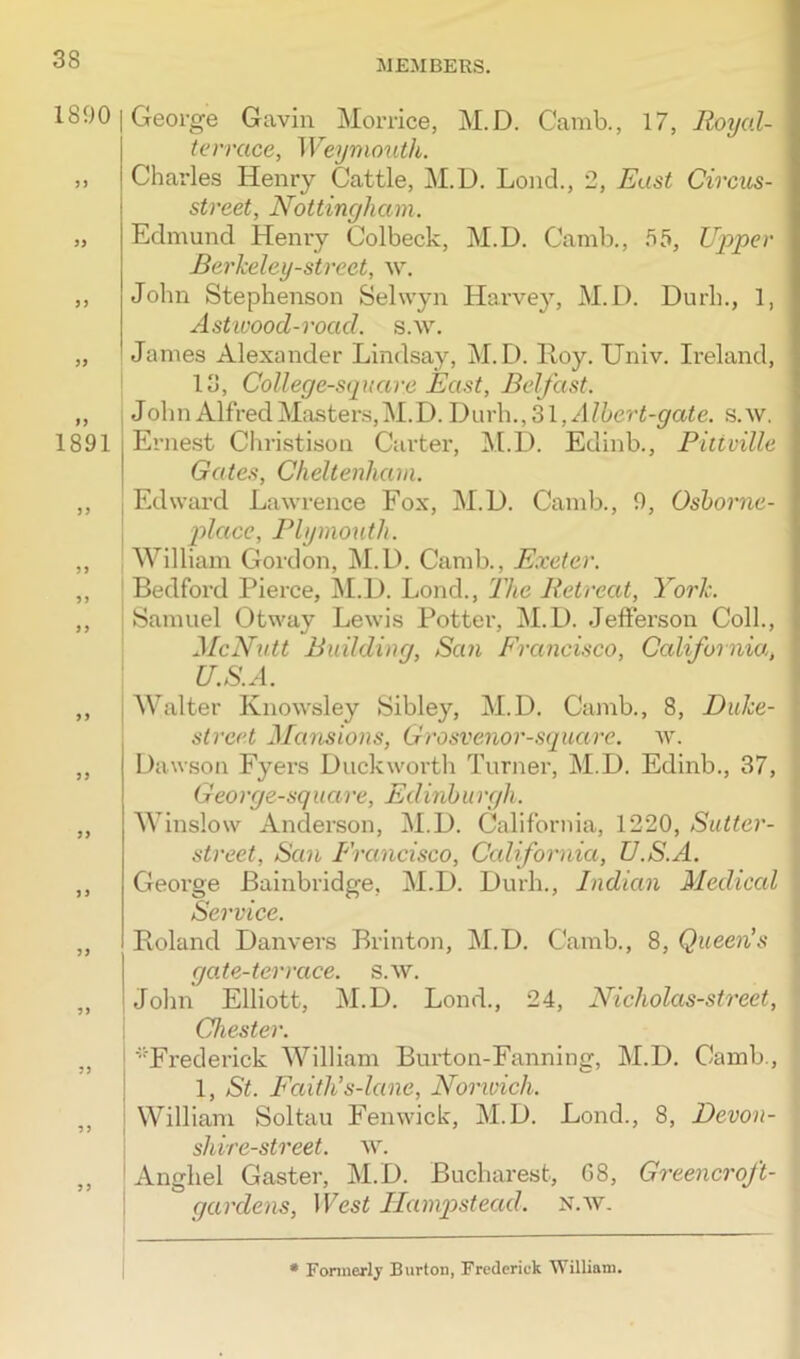 1800 55 55 1891 55 55 55 George Gavin Morrice, M.D. Camb., 17, Royal- terrcice, Weymouth. Charles Henry Cattle, M.D. Lond., 2, East Circus- street, Nottingham. Edmund Henry Colbeck, M.D. Camb., 55, Upper Berkeley-strect, w. John Stephenson Selwyn Harvey, M.D. Durh., 1, Astivood-road. s.w. James Alexander Lindsay, M.D. Hoy. Univ. Ireland, 18, College-square East, Belfast. J ohn Alfred Masters, M.D. Durh., 31, Albert-gate. s.w. Ernest Christison Carter, M.D. Edinb., Pitiville Gates, Cheltenham. i Edward Lawrence Fox, M.D. Camb., 0, Osborne- place, Plymouth. William Gordon, M.D. Camb., Exeter. Bedford Pierce, M.D. Lond., The Retreat, York. Samuel Otway Lewis Potter, M.D. Jefferson Coll., McNutt Building, San Francisco, California, U.S.A. ,, Walter Knowsley Sibley, M.D. Camb., 8, Duke- street Mansions, Grosvenor-square. w. ,, Dawson Fyers Duckworth Turner, M.D. Edinb., 37, George-square, Ed inburgh. „ Winslow Anderson, M.D. California, 1220, Sutter- street, San Francisco, California, U.S.A. ,, George Bainbridge, M.D. Durh., Indian Medical Service. „ Roland Danvers Brinton, M.D. Camb., 8, Queen's gate-terrace, s.w. „ John Elliott, M.D. Lond., 24, Nicholas-street, Chester. „ ‘Frederick William Burton-Fanning, M.D. Camb., 1, St. Faith's-lane, Nomvich. ,, William Soltau Fenwick, M.D. Lond., 8, Devon- shire-street. w. ,, Anghel Gaster, M.D. Bucharest, G8, Greencroft- gardens, West Hampstead, n.w. * Formerly Burton, Frederick William.