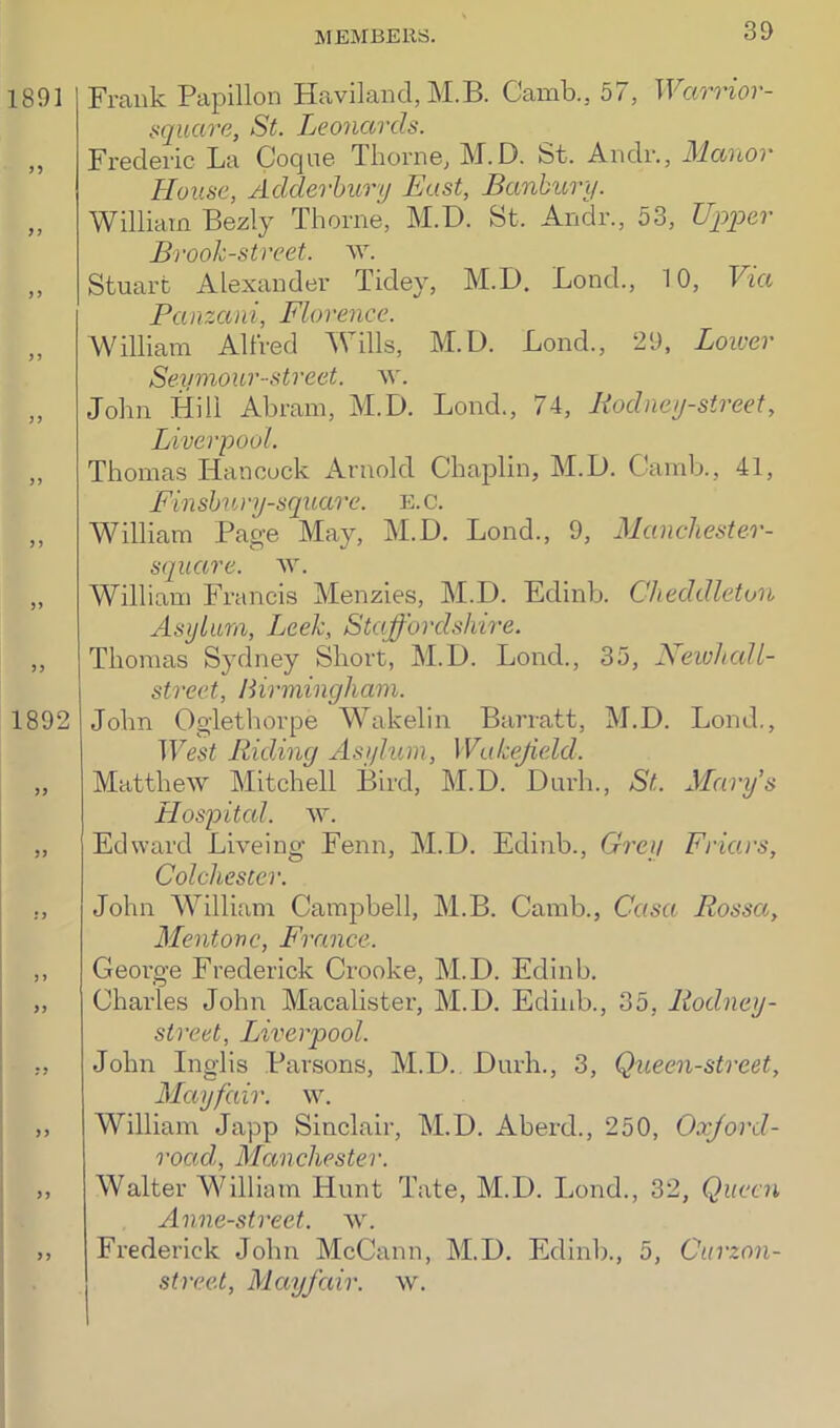 1891 n >1 ) ? y) > ? 5? 1892 >5 JJ J > >> >> > J Frank Papillon Haviland, M.B. Camb.5 57, TFam'or- square, St. Leonards. Frederic La Coque Thorne, M.D. St. Andr., Manor House, Adderbury East, Banbury. William Bezly Thorne, M.D. St. Andr., 53, Upper Brook-street, w. Stuart Alexander Tidey, M.D. Bond., 10, Via Panzani, Florence. William Alfred Wills, M.D. Bond., 29, Loiver Seymour street, w. John Hill Abram, M.D. Bond., 74, Rodney-street, Liverpool. Thomas Hancock Arnold Chaplin, M.D. Camb., 41, Finsbury-square, e.c. William Page May, M.D. Lond., 9, Manchester- square. ay. William Francis Menzies, M.D. Edinb. Cheddleton Asylum, Leek, Staffordshire. Thomas Sydney Short, M.D. Lond., 35, Newhall- street, Birmingham. John Oglethorpe Wakelin Barratt, M.D. Lond., West Riding Asylum, Wakefield. Matthew Mitchell Bird, M.D. Durh., St. Mary's Hospital, ay. Edward Biveing Fenn, M.D. Edinb., Grey Friars, Colchester. John William Campbell, M.B. Camb., Casa Rossa, Mentone, France. George Frederick Crooke, M.D. Edinb. Charles John Macalister, M.D. Edinb., 35, Rodney- street, Liverpool. John Inglis Parsons, M.D. Durh., 3, Queen-street, Mayfair, ay. William Japp Sinclair, M.D. Aberd., 250, Oxford- roctd, Manchester. Walter William Hunt Tate, M.D. Bond., 32, Queen Anne-street. ay. Frederick John McCann, M.D. Edinb., 5, Curzon- street, Mayfair, ay.