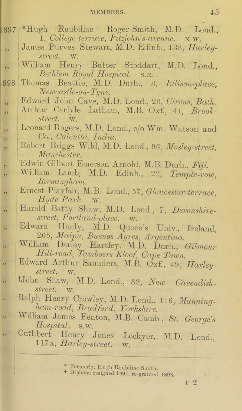 897 898 ? J 5) )) 5 > 5) J » 5 J J? 5J >) *Hugh Roubiliac Roger-Smith, M.D. Loud., 1, College-terrace, Fitzjohn’s-avenue. n.w. James Purves Stewart, M.D. Edinb., 133, Hcirley- street. w. ! William Henry Butter Stoddart, M.D. Lond., Bellilem Royal Hospital, s.e. Thomas Beattie, M.D. Durb., 3, Ellison-place, Newcastle-on-Tyne. Edward John Cave, M.D. Lond., 20, Circus, Bath. j Arthur Carlyle Latham, M.B. Oxf., 44, Brook- street. w. I Leonard Rogers, M.D. Lond., c/o Wm. Watson and Co., Calcutta, India. Robert Briggs Wild, M.D. Lond., 96, Mosley-street, Manchester. Edwin Gilbert Emerson Arnold, M.B. Durh., Fiji. | William Lamb, M.D. Edinb., 22, Temple-row, Birmingham. Ernest Playfair, M.B. Lond., 57, Gloucester-terrace, Hyde Park. w. Harold Batty Shaw, M.D. Lond, 7, Devonshire- street, Bortland-place. w. Edward Hanly, M.D. Queen’s Univ., Ireland, 265, Maipu, Buenos Ayres, Argentina. William Darley Hartley, M.D. Durh., Gilmour Hill-road, Tamboers Kloof, Cape Town. Edward Arthur Saunders, M.B. Oxf., 49, Hafley- street. w. tJohn Shaw, M.D. Lond., 32, New Cavendish- street. w. Ralph Henry Crowley, M.D. Lond., 116, Manning- ham-roacl, Bradford, Yorkshire. William James Fenton, M.B. Carab., St. Georges Hospital, s.w. Cuthbert Henry Jones Lockyer, M.D. Lond., 117a, Harley-street. w. * Formerly, Hugh Roubiliac Smith. + Diploma resigned 1891, re-grnneed 1893.