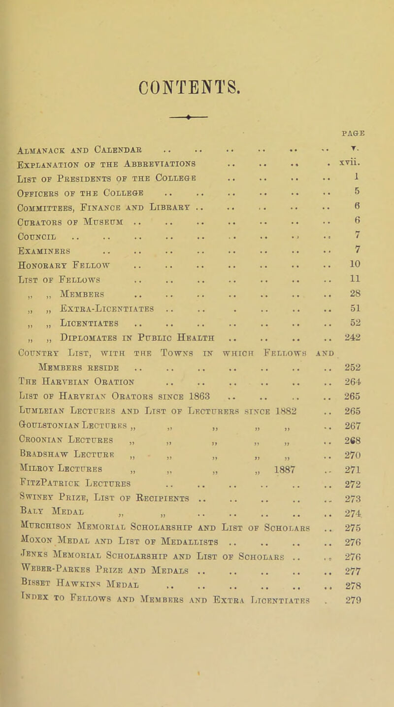 CONTENTS Almanack and Calendar Explanation of the Abbreviations List of Presidents of the College Officers of the College Committees, Finance and Library Chrators of Mhsedm: Council Examiners Honorary Fellow List of Fellows „ ,, Members „ „ Extra-Licentiates „ „ Licentiates „ „ Diplomates in Public Health Country List, with the Towns in which Fellows and Members reside The Harveian Oration List of Harveian Orators since 1863 Lumleian Lectures and List of Lecturers since 1882 Q-oulstonian Lectures Croonian Lectures Bradshaw Lecture Mileoy Lectures „ „ „ „ 1887 FitzPatrick Lectures SwiNEY Prize, List of Recipients .. Baly Medal „ „ Murchison Memorial Scholarship and List of Scholars Moxon Medal and List of Medallists .. ■Tenks Memorial Scholarship and List of Scholars .. Wbbee-Pahkes Prize and Medals .. Bisset Hawkins Medal Index to Fellows and Members and Extra Licentiates PAGE T. xvii. 1 5 6 6 / 7 10 11 28 51 52 242 252 264 265 265 267 268 270 271 272 273 274 275 276 276 277 278 279