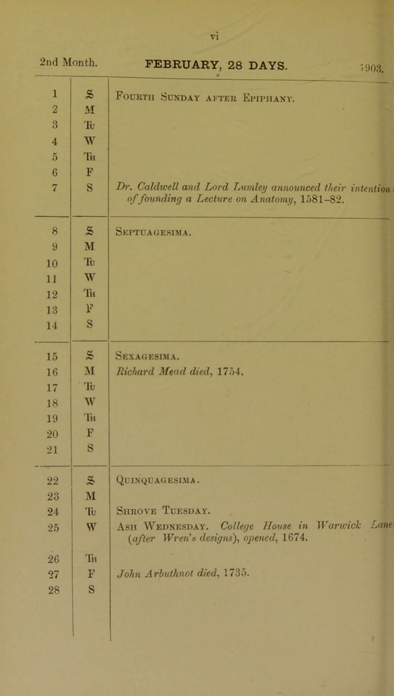 2nd Month. FEBRUARY, 28 DAYS. 1 (TV £, 3 4 5 6 7 S M Tu W Th F S Fourth Suxday after Epiphany. Dr. Caldiuell and Lord Lnmley announced their intention of founding a Lecture on Anatomy, 1581-82. 8 s Septuagesima. 9 M 10 Tu 11 W 12 Th 13 F 14 S 15 s Sexagesima. 16 M Richard Mead died, 1754. 17 Tu 18 W 19 In 20 F 21 S 22 s Quinquagesima. 23 M 24 Tu Shrove Tuesday. 25 W Ash Wednesday. College House in ^yarli'ick Lane (after Wren's designs), opened, 1674. 26 Til 27 r John Arhuthnot died, 1735.