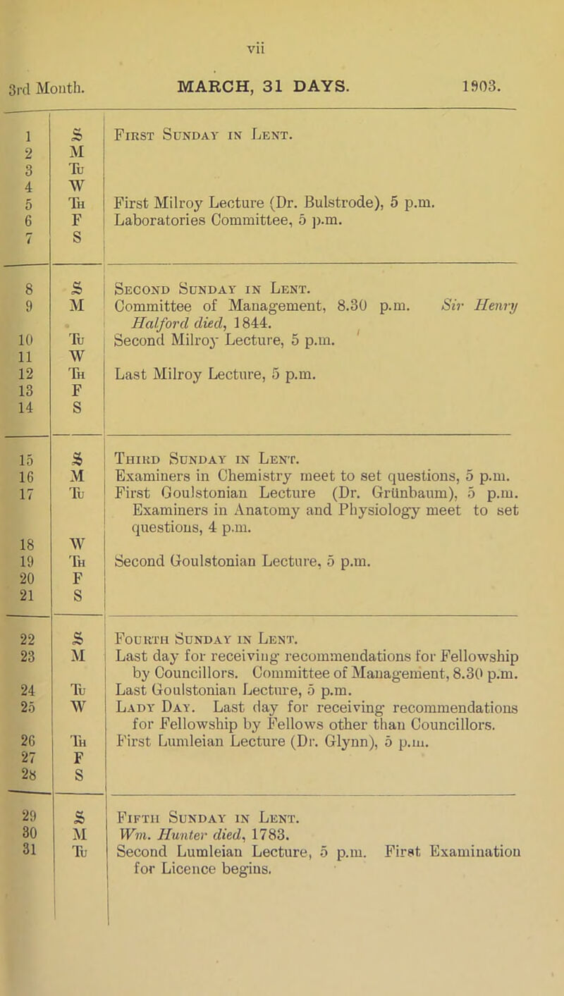 3rd Mouth. MARCH, 31 DAYS. 1»03. 1 2 3 4 5 6 7 S M Tu W Th F S First Sunday in Lent. First Milroy Lecture (Dr. Bulstrode), 5 p.m. Laboratories Committee, 5 ji.m. 8 S Second Sunday in Lent. 9 M Committee of Management, 8.30 p.m. Sir Henry Halford died, 1844. ^ Second Milroy Lecture, 5 p.m. 10 Tu 11 W 12 Tk Last Milroy Lecture, 5 p.m. 13 F 14 S 15 S Third Sunday in Lent. 16 M Examiners in Chemistry meet to set questions, 5 p.m. 17 Tu First Goulstoniau Lecture (Dr. Grlinbaum), 5 p.m. Examiners in Anatomy and Physiology meet to set questions, 4 p.m. 18 W 19 Th Second Goulstoniau Lecture, 5 p.m. 20 F 21 S 22 s Fourth Sunday in Lent. 23 M Last day for receiving recommendations for Fellowship by Councillors. Committee of Management, 8.30 p.m. 24 Tu Last Goulstoniau Lecture, 5 p.m. Lady Day. Last day for receiving recommendations for Fellowship by Fellows other than Councillors. 25 W 2G 97 Th First Lumleian Lecture (Dr. Glynn), 5 p.m. 28 i: s 29 s Fifth Sunday in Lent. 30 M Wm. Hunter died, 1783. Second Lumleian Lecture, 5 p.m. First Examination for Licence begins. 31 Tu 1
