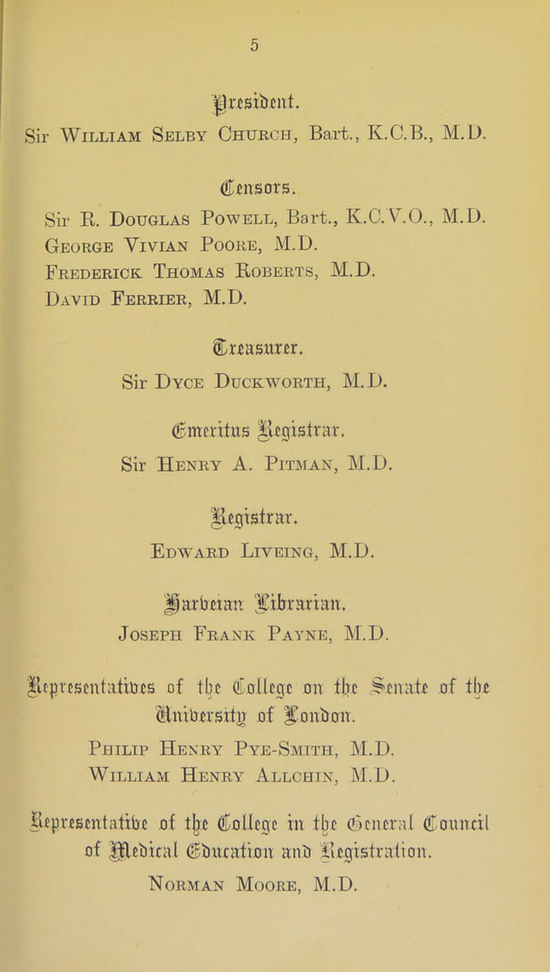 j|nsib«nt. Sir William Selby Church, Bart., K.C.B., M.D. Censors. Sir R. Douglas Powell, Bart., K.C.A^O., M.D. George Vivian Poore, M.D. Frederick Thomas Roberts, M.D. David Ferrier, M.D. Creasnrer. Sir Dyce Duckworth, M.D. Cmcrltus §legistrar. Sir Henry A. Pitman, M.D. Iicgtstrnr. Edward Liveing, M.D. ^ariiHan IJibrartan. Joseph Frank Payne, M.D. lUprcscntalims of tlie College on fbc §'cnate of the Mnibersxtj) of i^onbon. Philip Henry Pye-Smith, M.D. William Henry Allchtn, M.D. Hepvescntatiije of tlje College in the oRneral Council of ^ebical Cbnration anb Registrafion. Norman Moore, M.D.