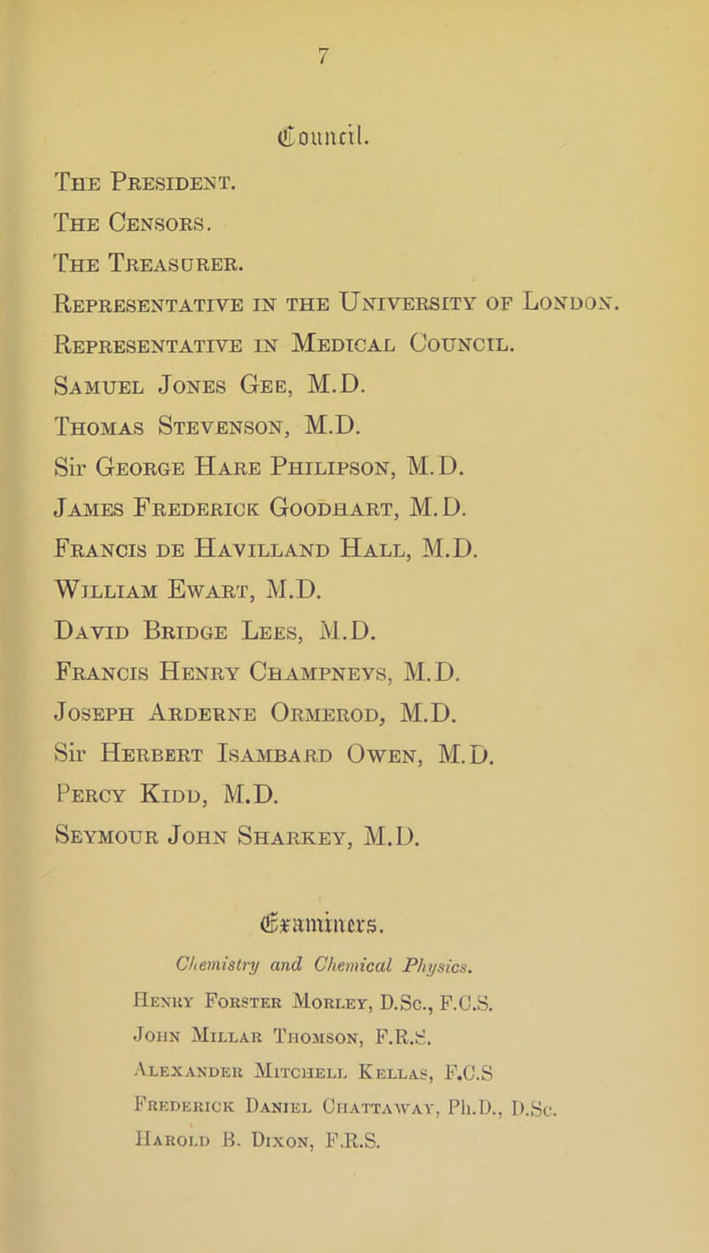 / tiLoiiluil. The President. The Censors. The Treasurer. Representative in the University of London. Representative in Medical Council, Samuel Jones Gee, M.D. Thomas Stevenson, M.D. Sir George Hare Philipson, M.D. James Frederick Goodhart, M. D. Francis de Havilland Hall, M.D. William Ewart, M.D. David Bridge Lees, M.D. Francis Henry Champneys, M.D. Joseph Arderne Ormerod, M.D. Sir Herbert Isambard Owen, M.D. Percy Kidd, M.D. Seymour John Sharkey, M.D. Chemistry and Chemical Physics. Hexuy Forster Morley, D.Sc., F.O.S. John Millar Thomson, F.R.S. -VlEXANDER MiTCUELL KELLAS, F.C.S Frederick Daniel Chattaayay, Ph.D., D.Sc. Harold B. Dixon, F.R.S.