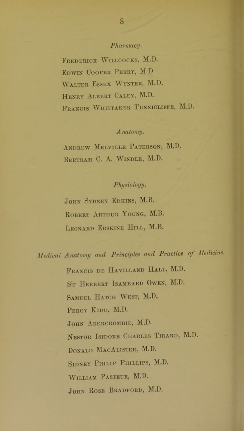/-’/)«> macy. Frederick Wili.cocks, M.D. Edwin Cooper Perry, M D Walter Essex Wynter, M.D. Henry Albert Caley, M.D. Francis Whittaker Tunnicliefe, M.D. I Anatomy. Andrew Melville Paterson, M.D. Bertram C. A. Windle, M.D. Physiology. John Sydney Edkins, M.B. Robert Arthur Young, M.B. Leon.yrd Erskine Hill, M.B. .Medical Anatomy and Principles and Practice of Medicine. Francis de IIavilland Hall, M.D. Sir Herbert Tsambard Owen, M.D. Samuel Hatch West, M.D. Percy Kidd, M.D. John Abercrombie, M.D. Nestor Isidore Charles Tirard, M.D. Donald MacA lister, M.D. Sidney Philip Phillips, M.D. William Pasteur, M.D. John Rose Bradford, M.D.
