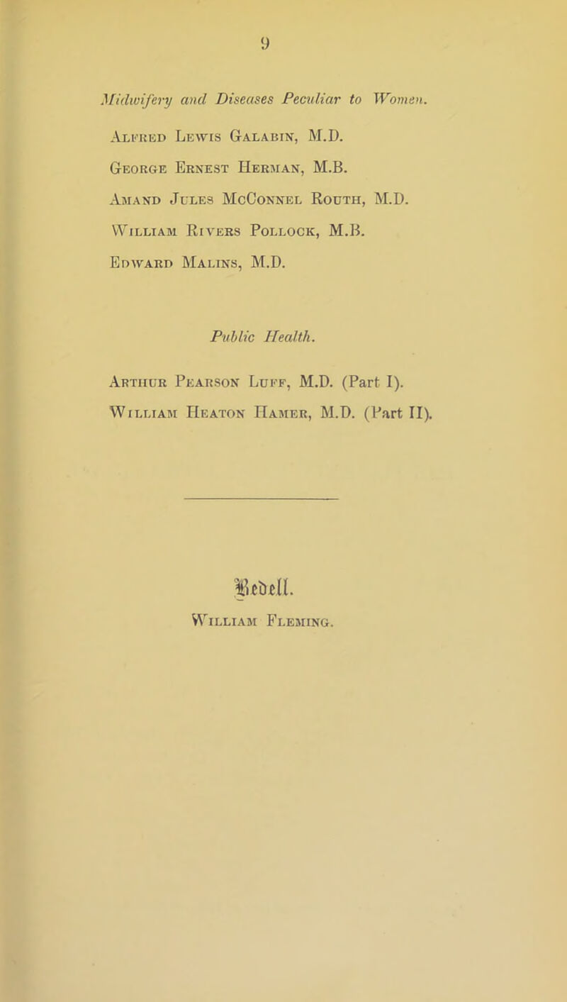 y }[idwifery and Diseases Peculiar to Women. Alkkkd Lewis Galabin, M.D. George Ernest Herman, M.B. Amand Jules McConnel Routh, M.D. William Rivers Pollock, M.B. Edward Malins, M.D. Public Health. Arthur Pearson Luff, M.D. (Part I). William Heaton Hamer, M.D. (Part II). William Fleming.