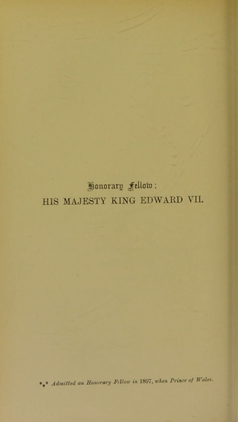 ^i^onorarn Jtllolu: HIS MAJESTY KING EDWARD VII. *,* Admitted an Honorary Ftllou) in 1897, when Prince of Wales-