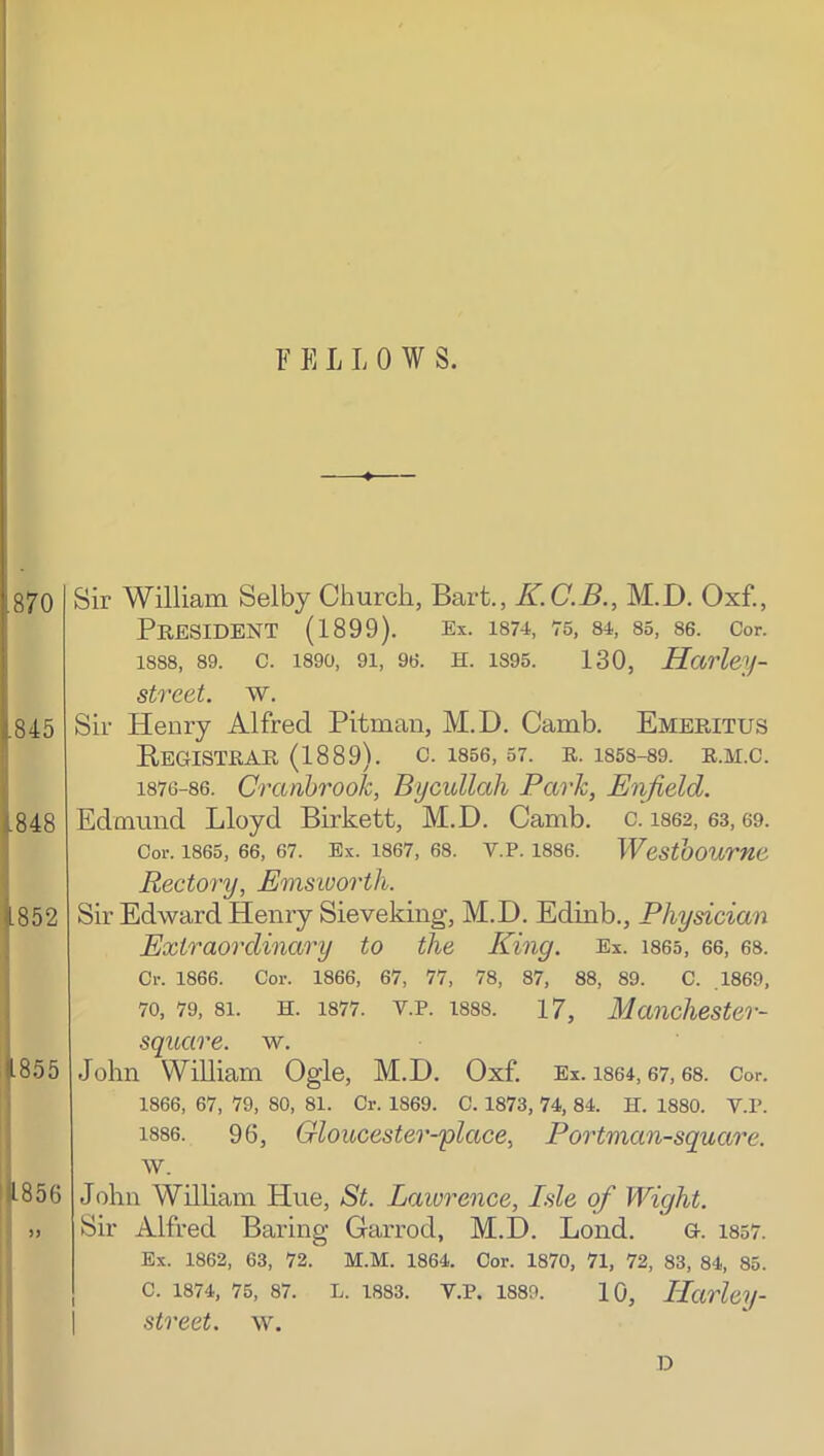 ! I ' F E L L 0 W S. [870 .845 i.848 |852 J |855 jjl.856 ! ij ” II Sir William Selby Church, Bart., K.C.B., M.D. Oxf., President (1899). ex. i874, 75, 84, 85, 86. Cor. 1888, 89. c. 1890, 91, 96. H. 1895. 130, Harley- street, w. Sir Henry Alfred Pitman, M.D. Camb. Emeritus EeGISTRAR (1889). c. 1856, 57. R. 1858-89. R.M.C. 1876-86. CraabrooJc, Bycullah Park, Enfield. Edmund Lloyd Birkett, M.D. Camb. c. 1862, 63,69. Cor. 1865, 66, 67. Ex. 1867, 68. V.P. 1886. WeStboume Rectory, Emsioortli. Sir Edward Henry Sieveking, M.D. Edinb., Physician Extraordinary to the King. Ex. i865, 66, 68. Cr. 1866. Cor. 1866, 67, 77, 78, 87, 88, 89. C. .1869, 70, 79, 81. H. 1877. V.P. 1888. 17, Manchester- square. w. John William Ogle, M.D. Oxf. Ex. is64,67,68. Cor. 1866, 67, 79, 80, 81. Cr. 1869. C. 1873, 74, 84. H. 1880. V.P. 1886. 96, Gloucester-place, Portman-square. w. John William Hue, St. Laiorence, Isle of Wight. Sir Alfred Baring Garrod, M.D. Lond. G. 1857. Ex. 1862, 63, 72. M.M. 1864. Cor. 1870, 71, 72, 83, 84, 85. C. 1874, 75, 87. L. 1883. V.P. 1889. 10, Ilctrley- street. \v.
