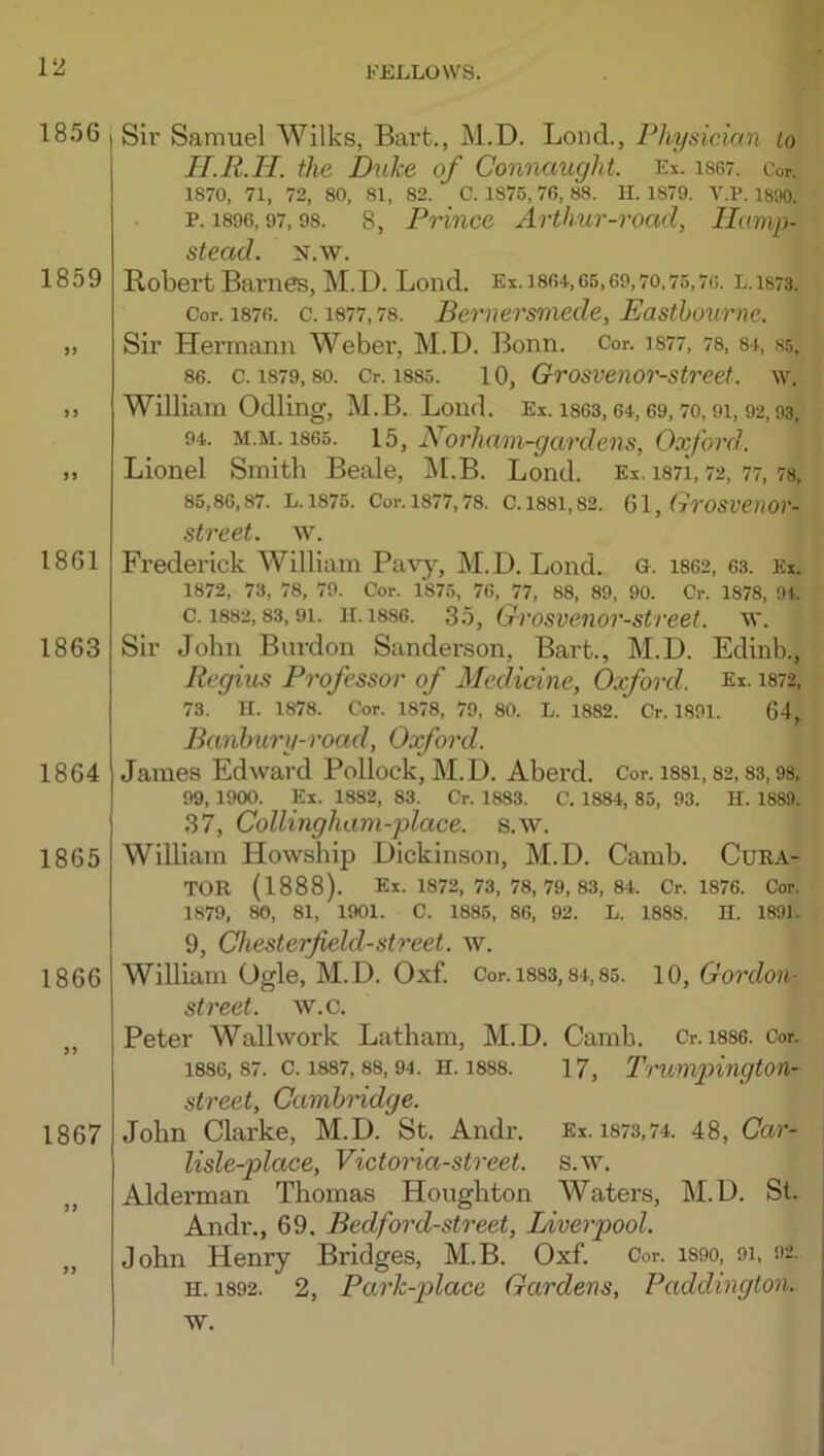 1856 1859 1861 1863 1864 1865 1866 1867 Sir Samuel Wilks, Bart., M.D. Bond., Physician to II.R.II. the Duke of Connaught. Ex. isgt. Cor. 1870, 71, 72, 80, 81, 82. C. 1875, 76, 88. H. 1879. V.P. 1890. р. 1896,97,98. 8, Prince Arthur-road, Hamp- stead. N.W. Robert Barnes, M. D. Bond, Ei. i864, 65,69,70.75,76. l. 1873. Cor. 1876. c. 1677,78. Bemersniedc, Easthoximc. Sir Hermann Weber, M.D. Bonn. Cor. i877, 78, 81, ss. 86. c. 1879,80. Cr. 1885. 10, Grosveiior-street. w. William Odling, M.B. Bond, Ex. i863,64,69,70,91, 92,93, 94. M.M. 1865. 15, Norham-gardens, Oxford. Bionel Smith Beale, IM.B. Bond. Ex. i87i, 72, 77,78, 85.86.87. L.1875. Cor.1877,78. C.1881,82. filrOSVenor- street. w. Frederick William Pav}, M.D. Bond. g. 1862, 63. Ex. 1872, 73, 78, 79. Cor. 1875, 76, 77, 88, 89, 90. Cr. 1878, 94. с. 1882,83,91. IL1886. 35, Cvosvenor-street. w. Sir John Burdon Sanderson, Bart., M.D. Edinb., Regius Professor of Medicine, Oxford. Ex. 1872, 73. U. 1878. Cor. 1878, 79, 80. L. 1882. Cr. 1891. 64, Banhury-road, Oxford. James Edward Pollock, M.D. Aberd. Cor. i88i, 82,83,98, 99, 1900. Ex. 1882, 83. Cr. 1883. C. 1884, 85, 93. H. 1889. 37, Collingham-place. s.w. William Howship Dickinson, M.D. Camb. CuEA- TOR (1888). Ex. 1872, 73, 78, 79, 83, 84. Cr. 1876. Cor. 1879, 80, 81, 1901. C. 1885, 86, 92. L. 1888. H. 1891. 9, Chesterfield-street, w. William Ogle, M.D. Oxf. Cor.i883,84,85. 10, Cordon- street. w.c. Peter Wallwork Batham, M.D. Camb. Cr. i886. Cor. 1886.87. C. 1887, 88, 94. H. 1888. 17, I’'1'UmpingtOn- street, Cambridge. John Clarke, M.D. St. Andr. Ex. 1873,74. 48, Car- lisle-place, Victoria-street, s.w. Alderman Thomas Houghton Waters, M.D. St. Andr., 69. Bed ford-street, Liverpool. John Henry Bridges, M.B. Oxf. Cor. i89o, 91, 92. H. 1892. 2, Park-place Gardens, Paddington.. w.