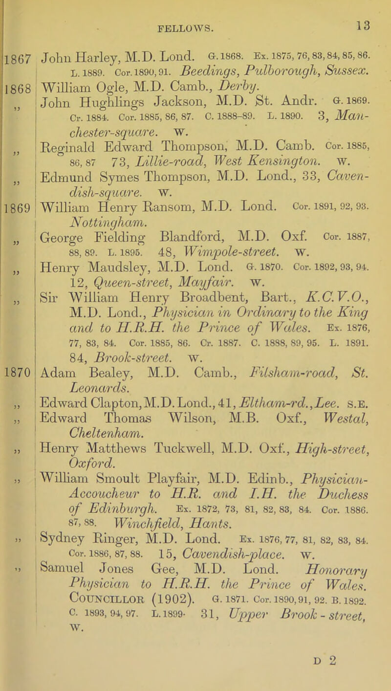 1867 John Harley, M.D. Lond. G.1868. Ei. ms. 76,83,84,85,86. L. 1889. Cor. 1890,91. Becdings, PulhoTOugh, Sussex. 1868 , William Ogle, M.D. Camb., Derby. John Hughlings Jackson, M.D. St. Andr. G. 1869. Cr. 1884. Cor. 1885, 86, 87. C. 1888-89. L. 1890. 3, Man- n 11869 )> )) chester-square. w. Eeginald Edward Thompson, M.D. Camb. Cor. i88s, 86,87 7 3, Lillie-road, West Kensington, w. Edmund Symes Thompson, M.D. Lond., 33, Caven- dish-square. w. William Henry Eansom, M.D. Lond. Cor. i89i, 92,93. Nottingham. George Fielding Blandford, M.D. Oxf. Cor. i887, 88,89. L. 1895. 48, Wimpole-Street, w. Henry Maudsley, M.D. Lond. g. mo. Cor. i892,93,94. 12, Queen-street, Mayfair, w. Sir William Henry Broadhent, Bart., K.C.V.O., M.D. Lond., Physician in Ordinary to the King and to H.R.H. the Prince of Wales. Ex. i876, 77, 83, 84. Cor. 1885, 86. Cr. 1887. C. 1888, 89, 95. L. 1891. 1870 84, Brook-street, w. Adam Bealey, M.D. Camb., Filsham-road, St. Leonards. EdwardClapton,M.D.Lond.,Eltham-rd.,Lee. s.e. Edward Thomas Wilson, M.B. Oxf., Westal, Cheltenham. Henry Matthews Tuckwell, M.D. Oxf., High-street, Oxford. William Smoult Playfair, M.D. Edinb., Physician- Accoucheur to HR. and I.H. the Duchess of Edinburgh. Ex. I872, 73, 8I, 82, 83, 84. Cor. 1886. 87,88. Winchfield, Hants. Sydney Binger, M.D. Lond. Ex. me, 77, 8I, 82, 83, 84. Cor. 1886,87,88. 15, Cavcndisli-place. w. Samuel Jones Gee, M.D. Lond. Honorary Physician to H.R.H. the Prince of Wales. Councillor (1902). g. i87i. Cor. i89o,9i, 92. b. 1892. c. 1893,94,97. L.1899- 31, Upper Brooh - Street, w. o U