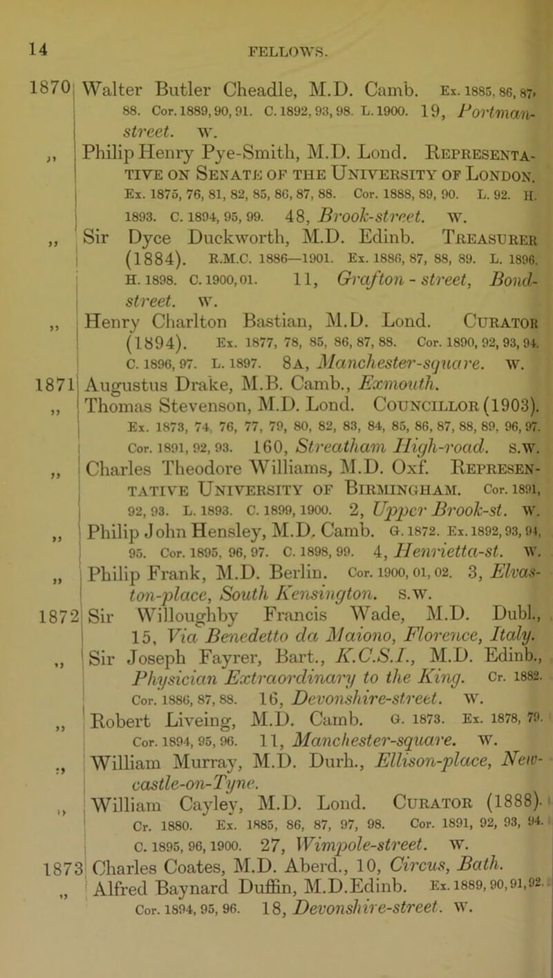 1870; Walter Butler Cheadle, M.D. Cainb. Ei. ms. 86, s?. i 88. Cor. 1889,90, 91. C. 1892, 93, 98. L. 1900. 19, Fovtman- street. w. „ Philip Henry Pye-Smitli, M.D. Loud. Representa- tive ON Senate of the University of London. 1871 Ex. 1875, 76, 81, 82, 85, 8G, 87, 88. Cor. 1888, 89, 90. L. 92. H. 1893. c. 1894,95,99. 48, Bvook-sti'eet. WL Sir Dyce Duckworth, M.D. Edinb. Treasurer (1884). R.M.C. 1886—1901. Ex. 1886, 87, 88, 89. L. 1896. H. 1898. c. 1900,01. 11, Gvcif toil - Street, Bond- street. \\. ' Henry Charlton Bastian, M.D. Bond. Curator ; (1894). Ex. 1877, 78, 85, 86, 87, 88. Cor. 1890, 92, 93, 94. c. 1896,97. L. 1897. % A., Manchester-s(]uare. w. Augustus Drake, M.B. Camb., Exmouth. Thomas Stevenson, M.D. Bond. Councillor (1903). Ex. 1873. 74, 76, 77, 79, 80, 82, 83, 84, 85, 86, 87, 88, 89, 96, 97. 1 if 1872 I >> I I 1873 Cor. 1891,92,93. 160, Sti'eatham lUgh-road. s.w. Charles Theodore Williams, M.D. Oxf. Represen- tative University of Birmingham. Cor. i89i, 92,93. l. 1893. c. 1899,1900. 2, Upper Bi'ook-st. w. Philip John Hensley, M.D, Camb. o. 1872. Ei. i892,93,91, 95. Cor. 1895, 96,97. c. 1898,99. 4, Heiirietta-st. W’. Philip Frank, M.D. Berlin. Cor. i9oo, oi, 02. Z, Elvas- tan-place, South Kensington, s.wl Sir Willoughby Francis Wade, M.D. Dubl., 15, Via Benedetto da Maiono, Elorence, Italy. Sir Joseph Fayrer, Bart., K.C.S.I., M.D. Edinb., Physician Extraordinary to the King. Cr. 1882. Cor. 1886,87,88. 16, Devoushire-strett. WL Robert Biveing, M.D. Camb. O- 1873. Ex. i878, 79. Cor. 1894,95,96. 11, Maiichester-square. w. William Murray, M.D. Durh., Ellison-place, New- castle-011-Tyne. William Cayley, M.D. Bond. Curator (1888). Cr. 1880. Ex. 1885, 86, 87, 97, 98. Cor. 1891, 92, 93, 94. c. 1895,96,1900. 27, Wimpole-street. w. Charles Coates, M.D. Aberd., 10, Circus, Bath. „ Alfred Baynard Duffin, M.D.Edinb. Ei. 1889,90,91,92. Cor. 1894,95,96. 16, Devoiiskire-street. \x.