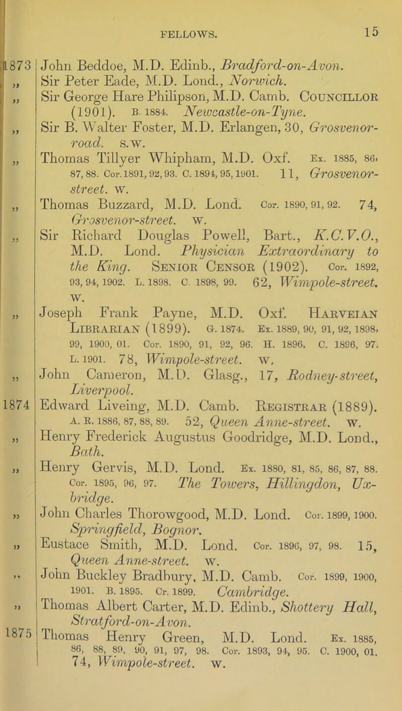 1873 i 17 77 77 77 77 77 77 1874 77 77 77 77 y y 77 1875 John Beddoe, M.D. Edinb., Brad/ord-on-Avon. Sir Peter Eade, M.D. Loud., Norwich. Sir George Hare Philipson, M.D. Camb. Councillor (1901). B. 1884. Neivcastle-on-Tyne. Sir B. Walter Foster, M.D. Erlangen, 30, Grosvenor- road. s.w. Thomas Tillyer Whipham, M.D. Oxf. Ex. i885, 86. 87, 88. Cor. 1891, 92,93. C. 1894, 95,1901. 11, GrOSVenOV- street. w. Thomas Buzzard, M.D. Bond. Cor. i890,91,92. 74, Grosvenor-street. w. Sir Richard Douglas Powell, Bart., K.C.V.O., M.D. Lend. Physician Extraordinary to the King. Senior Censor (1902). Cor. 1892, 93,94,1902. L. 1898. c. 1898, 99. 62, Wivipole-street. w. Joseph Frank Payne, M.D. Oxf. Harveian Librarian (1899). o. i874. Ex. i889, 9o, 9i, 92, i898. 99, 1900, 01. Cor. 1890, 91, 92, 96. H. 1896. C. 1896, 97. L. 1901. 78, Wimpole-street. w, John Cameron, M.D. Glasg., 17, Rodney-street, Liverpool. Edward Liveing, M.D. Camb. Registrar (1889). A. R. 1886, 87,88,89. 52, Queen Anne-street. w. Henry Frederick Augustus Goodridge, M.D. Lond., Bath. Henry Gervis, M.D. Lond. Ex. i88o, 8i, 85, 86, 87, 88. Cor. 1895, 96, 97. The Towers, Hillingdon, Ux- bridge. John Charles Thorowgood, M.D. Lond. Cor. is99, i9oo. Springfield, Bognor. Eustace Smith, M.D. Lond. Cor. i896, 97. 98. 15, Queen Anne-street. w. John Buckley Bradbury, M.D. Camb. Cor. 1899, 1900, 1901. B. 1895. Cr. 1899. Cambridge. Thomas Albert Carter, M.D. Edinb., Shottery Hall, Stratford-on-Avon. Thomas Henry Green, M.D. Lond. Ex. i885, , 86, 88, 89, 90, 91, 97, 98. Cor. 1893, 94, 96. C. 1900, 01. ! 74, Wimpole-street. w.