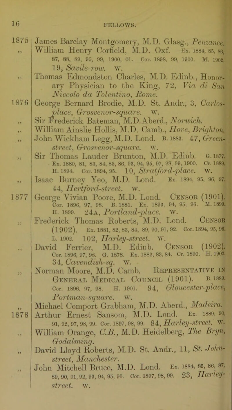 1875 1876 1877 1878 j? James Barclay Montgomery, M.D. Glasg., Penzance. William Henry Corfield, M.D. Oxf. Ex. i884, 85, se, 87, 88, 89, 95, 99, 1900, 01. Cor. 1898, 99, 1900. M. 1002. 19, Sa.vile-row. w. Thomas Edmondston Charles, M.D. Edinb., Honor- ary Physician to the King, 72, Via di San Niccolo da Tolentino, Rome. George Bernard Brodie, M.D. St. Andr., 3, Carlos- 2>lace, Grosvenor-sqnarc. w. Sir Frederick Bateman, M.D.Aberd., Norwich. William Ainslie Hollis, M.D. Camb., Hove, Brighton. John Wickham Legg, M.D. Bond. B. i883. A7,(B'een- street, Grosvenor-square. w. Sir Thomas Lauder Brunton, M.D. Edinb. g. is77. Ex. 1880, 81, 83, 84, 85, 86, 93, 94, 95, 97, 98, 99, 1900. Cr. 1889. H. 1894. Cor. 1894,95. Siratford-place, w. Isaac Burney Yeo, M.D. Lond. Ex. i894, 95, 96, 97. 44, Hertford-street, w. George Y’^ivian Poore, M.D. Loud. Censor (1901). Cor. 1896, 97, 98. B. 1881. Ex. 1893, 94, 95, 96. M. 1899. H. 1899. 24a, Portland-p)luce. w. Frederick Thomas Roberts, M.D. Lond. Censor (1902). Ex. 1881, 82, 83, 84, 89, 90, 91, 92. Cor. 1894, 95, 96. L. 1902. 102, Harley-street, w. David Ferrier, M.D. Edinb. Censor (1902). Cor. 1896, 97, 98. G. 1878. Ex. 1882, 83, 84. Cr. 1890. H. 1902. 34, Cavendish-sq. w. Norman JMoore, M.D. Camb. Representative in General Medical Council (1901). b. i8S9. Cor. 1896, 97, 98. H. 1901. 94, Gloucester-qylacc, Portman-square, w. Michael Comport Grabham, M.D. Aberd., Madeira. Arthur Ernest Sansom, M.D. Lond. Ex. 1889, 90, 91, 92, 97, 98, 99. Cor. 1897, 98, 99. 84, Harley-strect. W. William Orange, C.B., M.D. Heidelberg, The Bryn, Godaiming. David Lloyd Roberts, M.D. St. Andr., 11, St. John- street, Manchester. John Mitchell Bruce, M.D. Lond. Ex. i8S4, 85, so, 87, 89, 90, 91, 92, 93, 94, 95, 96. Cor. 1897, 98, 99. 23, HarleiJ-