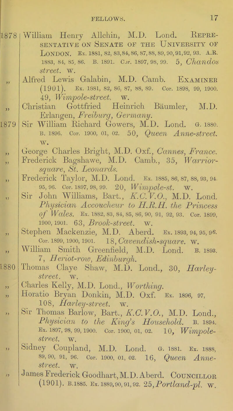 1878 1879 9) )) 1880 William Henry Allchin, M.D. Lend. Repre- sentative ON Senate of the University of London, ex. issi, 82,83,84, se, 87, as, so, oo, 01,02,03. a.r. 1883, 84, 85, 86. B. 1801. Cjr. 1807, 98, 09. 5, ChciUldos street, w. Alfred Lewis Galabin, M.D. Camb. Examinee (1901). Ex. 1881, 82, 86, 87, 88, 89. Cor. 1898, 99, 1900. 49, Wimpole-streeL w. Christian Gottfried Heinrich Baumler, M.D. Erlangen, Freiburg, Germany. Sir William Richard Gowers, M.D. Lond. o. isso. B. 1896. Cor. 1900, 01, 02. 50, Queen Anne-street. w. George Charles Bright, M.D. Oxf., Cannes, France. Frederick Bagshawe, M.D. Camb., 35, Warrior- square, St. Leonards. Frederick Taylor, M.D. Lond. Ex. isss, 86,87, 88,93,94. 95,96. Cor. 1897, 98, 99. 20, Wwijmlest. W. Sir John Wilhams, Bart., K.C.V.O., M.D. Lond. Physician Accoucheur to LI.R.H. the Princess of Wales. Ex. 1882, 83, 84, 85, 86, 90, 91, 92, 93. Cor. 1899, 1900,1901. 63, Brook-street, w. Stephen Mackenzie, M.D. Aberd. Ex. is93,94,95,96. Cor. 1899,1900,1901. W ,CavendisJi-Square, w. William Smith Greenfield, M.D. Lond. b. is93. 7, Heriot-row, Edinburgh. Thomas Claye Shaw, M.D. Lond., 30, Harley- street. w. Charles Kelly, M.D. Lond., Worthing. Horatio Bryan Donkin, M.D. Oxf. Ex. 1896, 97, 108, Harley-street, w. Sir Thomas Barlow, Bart., K.C.V.O., M.D. Lond., Physician to the King’s Household, b. is94. Ex. 1897, 98, 99, 1900. Cor. 1900, 01, 02. 10, Wimqoole- street. w. Sidney Coupland, M.D. Lond. g. issi. Ex. i888, 89,90, 91, 96. Cor. 1900, 01, 02. 16, Queen Awie- street. w. •1 ames Frederick Goodhart, M.D. Aberd. Councillor (1901). B.1885. Ex. 1889,90,91,92. 25,Portland-pl. w.