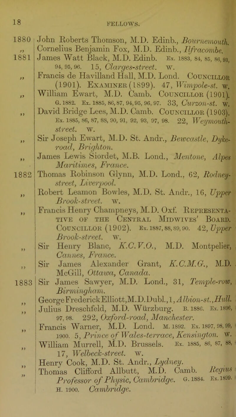 1880 1881 }9 $y 9 > 9> 99 1882 99 99 99 9 9 1883 9 9 99 99 99 99 99 John Roberts Thomson, M.D. Edinb., Bournemouth. Cornelius Benjamin Fox, M.D. Edinb., Ilfracombe. James Watt Black, M.D. Edinb. Ex. isss, 84, 85,86,93, 94,95,96. \b, Clarges-street. w. Francis de Havilland Hall, M.D. Bond. Councillor (1901). Examiner (1899). 47, Wimpole-st. w. William Ewart, M.D. Camb. Councillor (1901). G. 1882. Ex. 1885, 86,87, 94,95, 96, 97. 33, Cu'I'ZOn-St. W. David Bridge Lees, M.D. Camb. Councillor (1903). Ex. 1885, 86, 87, 88, 90, 91, 92, 93, 97, 98. 22, Wei/mOUthr street, w. Sir Joseph Ewart, M.D. St. Audi-., Beiocastle, Dyke- road, Brighton. James Lewis Siordet, M.B. Loud., Mentone, Alpes Mamtimes, France. Thomas Robinson Glynn, M.D. Lond., 62, Rodney- street, Liverpool. Robert Leamon Bowles, M.D. St. Andr., 16, Ui^per Brook-street, w. Francis Henry Champneys, M.D. Oxf. Representa- tive OF the Cen'J'Ral Midwives' Board. Councillor (1902). Ex. 1887,88,S9,90. 4:2,Upper Brook-street, w. Sir Henry Blanc, K.C.V.O., M.D. Montpelier, Cannes, France. Sir James Alexander Grant, K.C.M.G., M.D. McGill, Ottaioa, Canada. Sir James Sawyer, M.D. Lond., 31, Temple-row, Birmingham. George F rederick Elliott,M. D. Dubl. ,l,A Ihion-st.JIull. Julius Dreschfeld, M.D. Wurzburg. B. i886. Ex. i896, 97,98. 292, Oxford-road, Manchester. Francis Warner, M.D. Lond. m. i892. Ei. i897,98,99, 1900. 5, Prince of Wale.s-terrace, Kensington. W. William Murrell, M.D. Brussels. Ex. i885, 86, 87, 88, 17, Welbeck-street. w. Henry Cook, M.D. St. Andr., Lydney. Thomas Clifford Allbutt, M.D. Camb. Regms Professor of Physic, Cambridge, g. 1884. Ex.i899. H. 1900. Cambridge.