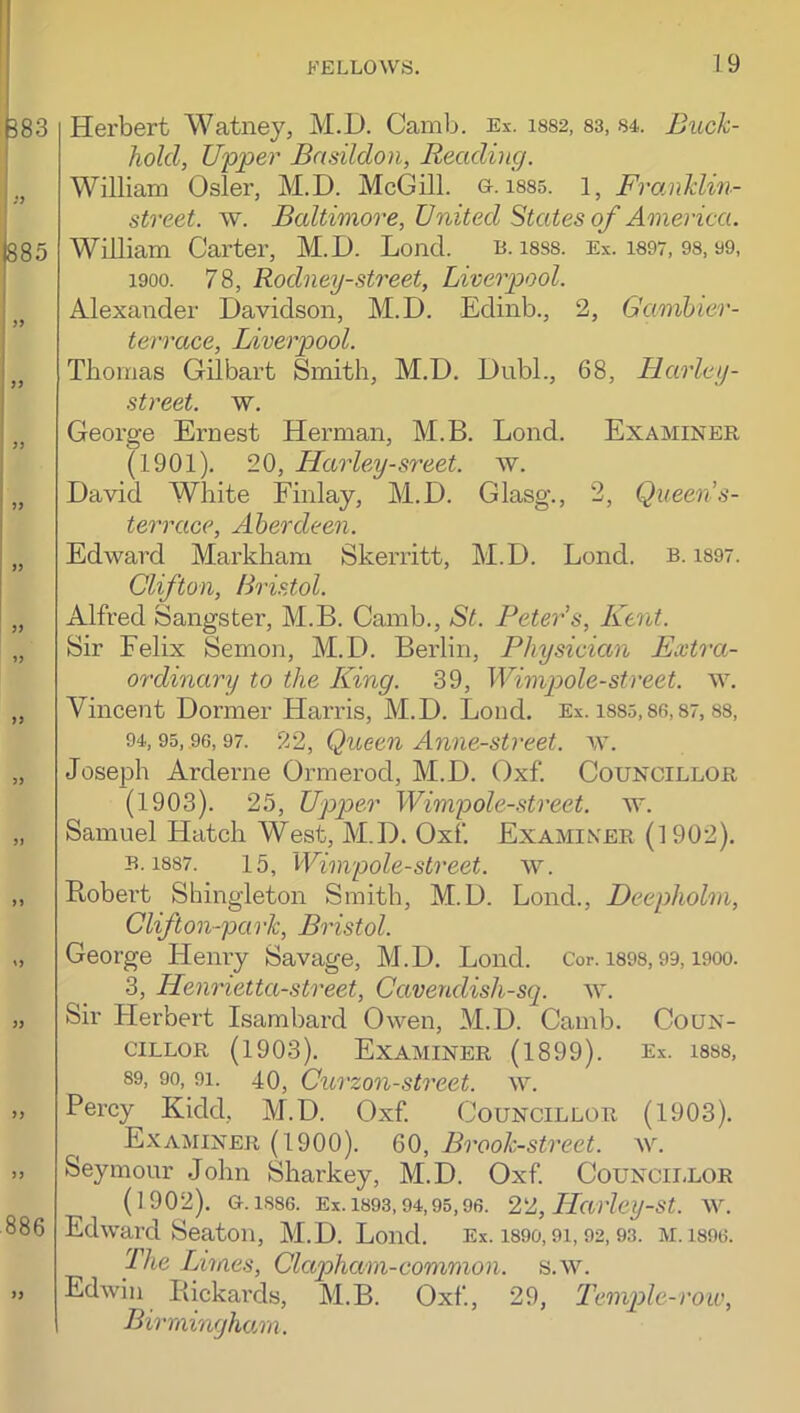 Herbert Watney, M.D. Camb. Ex. is82, 83, 84. Buck- hold, Upper Basildon, Reading. William Osier, M.D. McGill. &. i88s. 1, Fro.nklin- street. w. Baltimore, United States of America. William Carter, M.D. Loncl. B. i8S8. Ex. i897, 98.99, 1900. 78, Rodney-street, Liverpool. Alexander Davidson, M.D. Edinb., 2, Gamhier- terrace, Liverpool. Tbomas Gilbart Smith, M.D. Dubl., 68, Harley- street. w. George Ernest Herman, M.B. Lond. Examiner (1901). 20, Harley-sreet. w. David White Finlay, M.D. Glasg., 2, Queen s- terrace, Aberdeen. Edward Markham Skerritt, M.D. Lond. b. 1897. Clifton, Bristol. Alfred Sangster, M.B. Camb., St. Peter’s, Kent. Sir Felix Semon, M.D. Berlin, Physician Extra- ordinary to the ILing. 39, Wimjoole-street, w. Vincent Dormer Harris, M.D. Lond. Ex. i885,86,87, 88, 94,95, 96,97. 9v2, Quecn Anne-strcet. w. Joseph Arderne Ormerod, M.D. Oxf. Councillor (1903). 25, Upper Wimpole-street. w. Samuel Hatch West, M.D. Oxf. Examiner (1902). B. 1887. 15, Wimpole-street. w. Bobert Shingleton Smith, M.D. Lond., Deepholm, Clifton-park, Bristol. George Henry Savage, M.D. Lond. Cor. i89S, 99, i900. 3, Henrietta-street, Cavendish-sq. w. Sir Herbert Isambard Owen, M.D. Camb. Coun- cillor (1903). Examiner (1899). Ex. i8S8, 89, 90, 91. 40, Curzon-street. w. Percy Kidd, M.D. Oxf. C OUNCILLOR (1903). ^ Examiner (1900). 60, Brook-street, w. Seymour John Sharkey, M.D. Oxf CoUNCii-LOR (1902). 0.1886. Ex. 1893,94,95,96. 22, Havley-st. w. Edward Seaton, M.D. Lond. Ex. i89o, 9i, 92,93. m. i896. The Limes, Clapham-common. s.w. Edwin Packards, M.B. Oxf, 29, Temp)le-roiv, Birmingham.