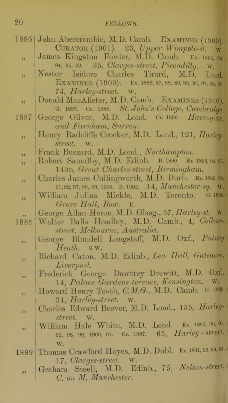 1886 1887 i I i I »» I ) J 99 18k 99 99 99 1889 99 John Abercrombie, M.D. Camb. Examiner (1900). Curator (1901). 23, Upper Wimpole-st. w. James Kbigston Fowler, M.D. Camb. Ex. i892, 93, 94, 05, 99. 35, Clarges-street, Piccadilly. \v. Nestor Isidore Charles Tirard, M.D. Load. Examiner (1900). ex. i8S6, st, ss, s9, 93,9c, 97,98,99. 74, Harley-street. w. Donald MacAllster, M.D. Camb. Examiner (1900). G. 1887. Cr. 1888. St. Jolin's College, Cambridge. George Oliver, M.D. Lond. Cr. isob. Harrogute, and Farnham, Surrey. Henry Radcliffe Crocker, M.D. Lund., 121, Harley- street. w. Frank Buszard, M.D. Lond., Noriliami^ton. Itobei’t Saundby, M.D. Edinb. b. isoo Ei. i893,94,95. I40ii, Great Charles-street, Birmingham. Charles Janies Cullingwortb, M.D. Durb. Ex. i889,9o, 91,92,97,98,99,1900. B. 1902. I Manchestcr-sq. AV. William Julius Mickle, M.D. Toronto. G. i888. Grove Hall, Bow. e. George Allan Heron, M.D. Glasg., 57, Harley-st. w. Walter Balls Headley, M.D. Camb., 4, Colhns- street, Melbourne, Australia. Geor.o-e Blundell Longstaff, M.D. Oxf., Putney Heath. s.Av. Richard Caton, M.D. Edinb., Lea. Hall, Gateacre, Liverpool. Frederick George Dawtrey Drewitt, M.D. Oxf., 14, Palace Gardens-terrace, Kensington, w. HoAvard Henry Tooth, C.M.G., M.D. Camb. G- 188.9. 34, Harley-street. av. Charles Edii'^ard Beevor, M.D. Lond., 135, Harley- street. AV. William Hale White, M.D. Lond. Ex. i8S9, 90,9i, 92, 98, 99, 1900, 01. Cr. 1897. 65, Harley - Street. AV. Thomas CraAvford Hayes, M.D. Dubl. Ei. 1891,92,93,94. 17, Ckirges-street. av. Graham Steell, M.D. Edinb., 75, Nelson-street, C. on M. Manchester.