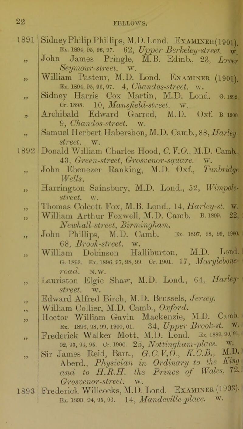 1891 }> 9 9 !9 1892 99 9 9 99 99 99 99 1893 Sidney Philip Phillips, M.D. Lond. Examixek(1‘J01). Ex. 1894,95,96,07. 62, Ujjpcr Berheley-stveet. w. John James Pringle, M. B. Edinh., 23, Lower Seymour-street. w. William Pasteur, M.D. Lond. Examiner (1901). Ex. 1891,95,96,97. 4, Clianclos-street. w. Sidney Harris Cox Martin, M.D. Lond. 0.1892. Cr. 1898. 10, Mansjield-street. w. Archibald Edward Garrod, M.D. Oxf. B. 1900. 9, Chandos-street. w. Samuel Herbert Habershon, M.D. Camb., 88, Harley- street. w. Donald William Charles Hood, C.Y.O., M.D. Camb., 43, Green-street, Grosvenor-square. W. John Ebenezer Ranking, M.D. Oxf., Tunbridge Wells. Harrington Sainsbury, M.D. Lond., 52, Wimpole- street. w. Thomas Colcott Fox, M.B. Lond., 14, Ilarley-st. w. William Arthur Foxwell, M.D. Camb. B. iS99. 22, Neu'kall-street, Bimiingham. John Phillips, M.D. Camb. Ex. is97, 98, 99, i9co. G8, Brouk-street. w. William Dobinson Halliburton. M.D. Lond. 0.1893. Ex. 1H96,97,98,99. Cr. 1901. 17, Maryleboue- road. N.w. Lauriston Elgie Shaw, M.D. Lond., 04, Harley- street. w. Edward Alfred Birch, M.D. Brussels, Jersey. William Collier, M.D. Camb., Oxford. Hector William Gavin Mackenzie, M.D. Camb. Ex. 1896,98,99,1900,01. 34, Upper Brooli-st. W. Frederick Walker Mott, M.D. Lond. Ex. iss9,90,9i, 92,93,91,95. Or. 1900. 25, JJottinc/liam-place. W- Sir James Reid, Bart., G.C.V.O., K.C.B., Aberd., Physician in Ordinary to the hrny and to JI.R.II. the Prince of Wales, 72. Grosvenor-street. w. Frederick Willcocks, M.D. Lond. Examiner (1902). Ex. 1893, 91,95,96. lA, MandeuUle-p)lace. w.