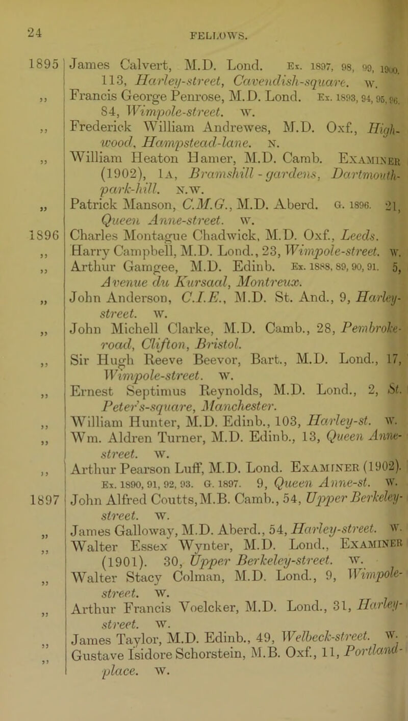 1895 1896 9 9 99 James Calvert, M.D, Lend, Ei. is97, 9s, 99, louo. 113, Harley-iitreet, Cavendish-square, w. Fi’ancis George Penrose, M. D. Lond. Ex. 1893,94,95, 84, Wimpolc-strect. w. Frederick William Andrewes, M.D. Oxf., High. U'ood, Hampstead-lane. n. William Pleaton Hamer, M.D. Camb. Examiseu (1902), 1a, Bramshill - gardens, Dartmouth- park-hill. n.w. Patrick Manson, C.M.G., M.D. Aberd. g. i896. 21, Queen Anne-street. w. Charles Montague Chadwick, M.D. Oxf., Leeds. Barry Campbell, M.D. Lond., 23, Wimqoole-street. w. Arthur Garngee, M.D. Edinb. Ex. is88,89,90,9i. 5, Avenue du Kursaal, Montreux. John Anderson, C.I.E., M.D. St. And., 9, Harley- stvcdt, AV. John Michell Clarke, M.D. Camb., 28, Pembroke- road, Clifton, Bristol. Sir Hugh Reeve Beevor, Bart., M.D. Lond., 17, Wimpole-street. w. Ernest Septimus Reynolds, M.D. Lond., 2, St. Peter s-square, Manchester. William Hunter, M.D. Edinb., 103, Harley-st. w. Wm. Aldren Turner, M.D. Edinb., 13, Queen Anne- 1897 99 street, w. Arthur Pearson Luff, M.D. Lond. Examfner (1902). Ex. 1890,91,92,93. G. 1897. 9, Quceii Aiine-st. w. John Alfred Coutts,M.B. Camb., 54, Uq^q^er Berkeley- street, w. James Galloway, M.D. Aberd., 54, Harley-street, iv. Walter Essex Wynter, M.D. Lond., Examiner (1901). 30, Upper Berkeley-street. w. Walter Stacy Colman, M.D. Lond., 9, Wirnpole- Arthur Francis Voelcker, M.D. Lond., 31, Harley- street, w. James Taylor, M.D. Edinb., 49, Welhcck-street. w. Gustave Isidore Schorstein, M.B. Oxf, 11, Portland- place. w.