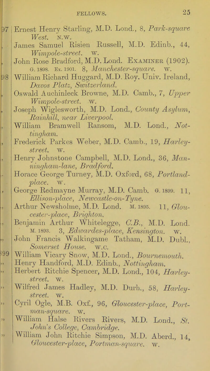 37 j Ernest Henry Starling, M.D. Lend., 8, Park-square West. N.w. I James Samuel Risien Russell, M.D. Edinb,, 44, j Wimpole-street. w. [ John Rose Bradford, M.D. Lond. Examiner (1902). I G. 1898. Ex. 1901. 8, Manchester-square. w. f)8 William Richard Huggard, M.D. Roy. Univ. Ireland, i Davos Platz, Switzerland. i Oswald Auchinleck Browne, M.D. Camb., 7, Ujyper I Wim'pole-street. w. ^ Joseph Wiglesworth, M.D. Bond., County Asylum, Rainhill, near Liverpool. j, William Bramwell Ransom, M.D. Bond., Not- tingham. , Frederick Parkes Weber, M.D. Camb., 19, Harley- street. w. , Henry Johnstone Campbell, M.D. Bond., 36, Man- ningham-lane, Bradford. Horace George Turney, M.D. Oxford, 68, Portland- place. w. , George Redmayne Murray, M.D. Camb. G. i899. 11, Ellison-place, Neivcastle-on-Tyne. , Arthur Newsholme, M.D. Bond. m. i895. 11, Giou- cester-place, Brighton. , Benjamin Arthur Whitelegge, C.B., M.D. Bond. M. 1893. 3, Ed.xvardes-plaee, Kensington, w. .J John Fiancis Walkingame Tatham, M.D. Dubl., Somerset House, w.c. (99 William Vicary Snow, M.D. Bond., Bournemouth. M Henry Handford, M.D. Edinb., Nottingham. >. Herbert Ritchie Spencer, M.D. Bond., 104, Harley- street. w. » Wilfred James Hadley, M.D. Durh., 58, Harley- street. w. )) Cyril Ogle, M.B. Oxf., 96, Gloucester-p>lace, Port- man-square. w. » William Halse Rivers Rivers, M.D. Bond., St. John's College, Cambridge. j William John Ritchie Simpson, M.D. Aberd., 14, Gloucester-'place, Portmctn-square. w.