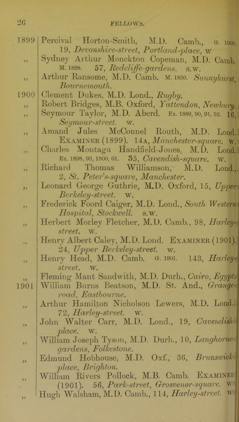 189!) 1900 > J >5 3 J 33 33 1901 53 53 33 33 Percival Horton-Smitli, M.D. Camb., &. looo. 19, Devonshire-street, Portland-2olace, w Sydney Arthur Monckton Copeman, M.D. Camb. M. 1898. 57, Redclijf’e-gardena. s.w. xlrthur Eansome, M.D. Camb, m. i89o. Sunnyhurst Bournemouth. Clement Dukes, M.D. Lend., Rughy. Robert Bridges, M.B. Oxford, Yattendon, Newbury., Seymour Taylor, M.D. Aberd. Ex. i889,90,9i, 92. 16, Seymour-street. w. Amand Jules McConnel Routh, M.D. Loud, i Examin er (1899). IAk, Mcmchester-square. w. Charles Montagu Handheld-Jones, M.D. Loiid.l Ex. 1898,99,1900,01. 35, Cavendislisquare. w. Richard Thomas Williamson, M.D. Loud.,. 2, St. Peter'.^-square, Maiichestei\ Leonard George Guthrie, ^LD. Oxford, 15, Uppers Berkeley-street, w. Frederick Foord Caiger, M.D. Loud., South, MU>sterm Hospital, Stockwell. s.w. Herbert Morley Fletcher, M.D. Camb., 98, Harley-i street, w. Henry Albert Caley, M. D. Bond. Examiner (1901). 24, Up)per Be.rkeley-street. w. Henry Head, M.D. Camb. o. i9oi. 143, Harley- street, w. i Fleming Mant Sandwith, M.D. Durh., Cairo, EgypU William Burns Beatson, M.D. St. And., Grange- road, Eastbourne. Arthur Hamilton Nicholson Lewers, M.D. Bond.:. 72, Harley-street. w. John Walter Carr, M.D. Bond., 19, Cavendish^i place. ^\. j William Joseph Tyson, M.D. Durh., 10, Langhoi'ne- gardens, Folkestone. Edmund Hobhouse, M.D. Oxf., 36, Brimsivickt ^ place, Brighton. \ William Rivers Pollock, M.B. Camb. Examinei' (1901). 56, Park-street, Grosvenor-square. W Hugh Walsham, M.D. Camb., 114, Harley-street. W''