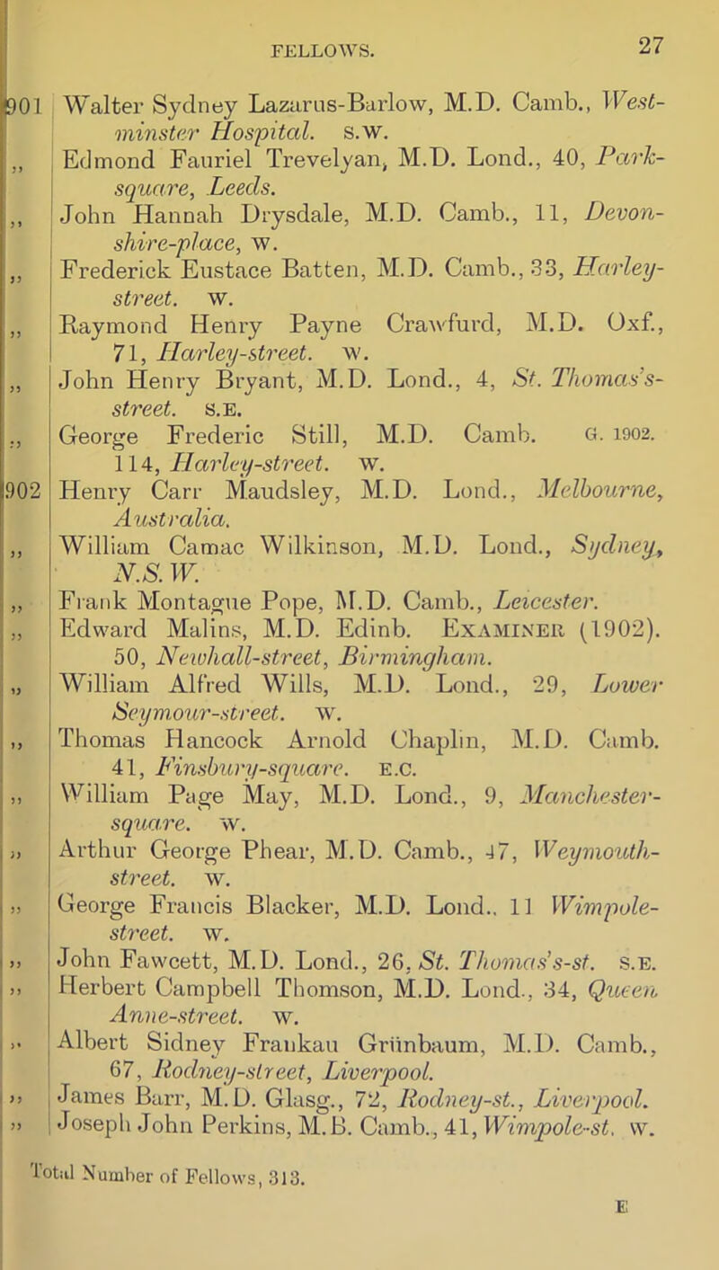 1901 Walter Sydney Lazarus-Barlow, M.D. Camb., Wesl- oninste.r Hospital, s.w. !„ I Edmond Fauriel TrevelyaOj M.D. Lond., 40, ParJc- i square, Leeds. ;,, ! John Hannah Drysdale, M.D. Camb., 11, Devon- j shire-place, w. ,, Frederick Eustace Batten, M.D. Camb., .3-3, Harley- \ street, w. ,, Raymond Henry Payne Crawfurd, M.D. Oxf., 71, Harley-street. w. „ .John Henry Bryant, M.D. Lond., 4, St. Thomas’s- street. s.e. ., George Frederic Still, M.D. Camb. G. i902. WA, Harley-street. w. 1.902 Hemy Carr Maudsley, M.D. Lond., Melbourne, Australia. „ William Camac Wilkinson, M.D. Loud., Sydney, i N.S. W. „ Frank Montague Pope, M.D. Camb., Leicester. „ Edward Malin.s, M.D. Edinb. Examiner (1902). I 50, Neivhall-street, Birmingham. William Alfred Wills, M.D. Loud., 29, Lower Seym.our-sireet. w. ,, Thomas Hancock Arnold Chaplin, M.D. Camb. j 41, Fimbury-square, e.c. j,, William Page May, M.D. Lond., 9, Manchester- I square, w. I), Arthur George Phear, M.D. Camb., 4 7, Weymouth- street. w. 1), George Francis Blacker, M.D. Lond.. 11 Wim2iole- ! street, w. |„ John Fawcett, M.D. Lond., 26, Thonias’s-sf. s.e. I.. Herbert Campbell Thomson, M.D. Lond., 34, Queen Anne-street. w. I J. Albert Sidney Frankau Griinbaum, M.D. Camb., 67, Rodney-slreet, Liverpool. j >> James Barr, M.D. Glasg., 72, Rodney-st., Liverqiool. I » Joseph John Perkins, M.B. Camb., 41, Wimpole-st, w. Totiil Number of Fellows, .313. E