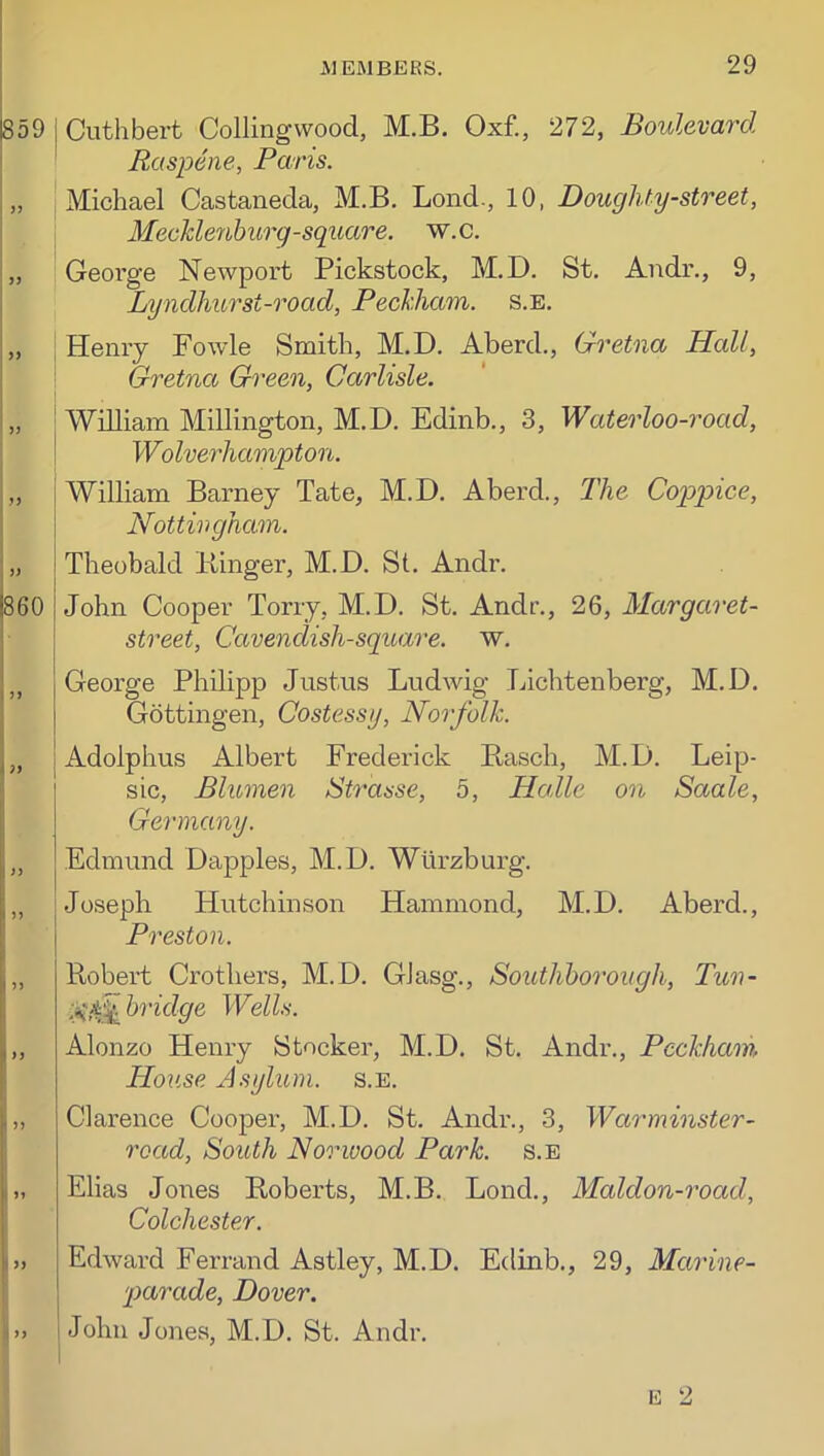 859 j Cuthbert Collingvvood, M.B. Oxf., 272, Boulevard I ' Raspene, Paris. Michael Castaneda, M.B. Bond., 10, Doughty-street, Meckle7hburg-square, w.c. „ George Newport Pickstock, M.D. St. Andr., 9, Lyndhurst-road, Peckhain. s.e. i .13 33 i860 I )> i 73 33 33 Henry Fowde Smith, M.D. Aberd., Gretna Hall, Gretna Green, Carlisle. William Millington, M.D. Edinb., 3, Waterloo-t'oad, Wolverhampton. William Barney Tate, M.D. Aberd., The Coppice, Nottingham. Theobald Kinger, M.D. St. Andr. John Cooper Tony, M.D. St. Andr., 26, Margaret- street. Cavendish-square, w. George Philipp Justus Ludwig Lichtenberg, M.D. Gottingen, Costessy, Noi'folk. Adolphus Albert Frederick Basch, M.D. Leip- sic, Blumen Strasse, 5, Ha,lie on Saale, Germany. Edmund Dapples, M.D. Wurzburg. Joseph Hutchinson Hammond, M.D. Aberd., Preston. 33 33 33 I I ’’ r ii 33 Robert Crothers, M.D. GJasg., Soutliborough, Tun- Itridge Wells. Alonzo Henry Stocker, M.D. St. Andr., Peckham Hoiise Asylum, s.e. Clarence Cooper, M.D. St. Andr., 3, Wamninster- road. South Norwood Park, s.e Elias Jones Roberts, M.B. Lond., Maldon-road, Colchester. Edward Ferrand Astley, M.D. Edinb., 29, Marine- 'ptarade, Dover. ! John Jones, M.D. St. Andr.