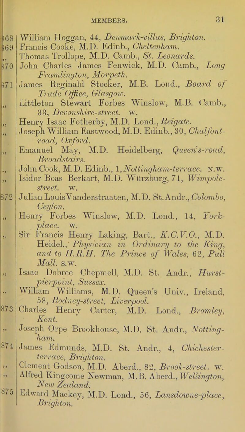 !68 t(5y I” 'M70 IL.71 l|» 72 h> 873 874 87J William Hoggan, 44, Denmarh-villas, Brighton. Francis Cooke, M.D. Edinb., Cheltenham. Thomas Trollope, M.D. Camb., St. Leonards. John Charles James Fenwick, M.D. Camb., Long Framlinyton, Morpeth. James Reginald Stocker, M.B. Loud., Board of Trade Office, Glasgoiv. Littleton Stewart Forbes Winslow, M.B. (?amb., 33, Devonshire-street. w. Henry Isaac Fotherby, M.D. Lond., Reigate. Joseph William Eastwood, M.D. Edinb., 30, Clicdfont- road, Oxford. Emanuel May, M.D. Heidelberg, Queen’s-road, Broadstairs. John Cook, M.D. Edinb., l,Nottinghctm-terrace. n.w. Isidor Boas Berkart, M.D. WUrzburg, 71, Wimpole- street. w. Julian Lou is Vanderstraaten, M.D. St. Andr., (7o?omZ>o, Ceylon. Henry Eorbes Winslow, M.D. Lond., 14, Fork- place. w. Sir Francis Henry Laking, Bart., K.C.V.O., M.D. Heidel.,' Physician in Ordinary to the King, and to H.R.H. The Prince of Wales, 62, Pall Mcdl. s.w. Isaac Dobree Chepmell, M.D. St. Andr., Hurst- pierpoint, Sussex. William Williams, M.D. Queen’s Univ., Ireland, 58, Rodney-streei, Liverpool. Charles Henry Carter, M.D. Lond., Bromley, Kent. Joseph Orpe Brookhouse, M.D. St. Andr., Notting- ham. James Edmunds, M.D. St. Andr., 4, Chichester- terrace, Brighton. Clement Godson, M.D. Aberd., 82, Brook-street, w. A.lfred Kingcome Newman, M.B. Aberd., Wellington, Neiv Zealand. Edward Mackey, M.D. Lond., 56, Lansdo%vne-p>lace, Brighton.