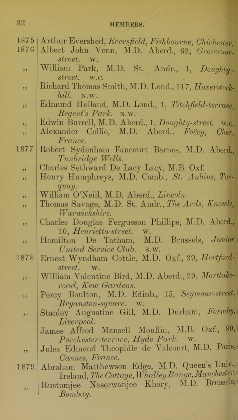 \ 1875 1876 fi 1877 }} 1878 1879 Arthur Evershed, Eversfield, Fishhourne, Chichester. Albert John Venn, M.D. Aberd., 63, Cro.'‘venor- street. w. William Park, M.D. St. Andr., 1, Doughty- street, av.c. Richard Thomas Smith, M.D. Lond., 117, Tlaverstock- hill. x.w. Edmund Holland, M.D. Lond., 1, Titchfield-tervaoe^ Regent’s Park. N.w. Edwin Burrell, M.D. Aberd., 1, Doughty-street, w.c. Alexander Collie, M.D. Aberd.. Fo'ecy, Cher, France. Robert Sydenham Fancourt Barnes, ]\1.D. Aberd., T'unh'idge IFc/Zs. Charles Seth ward De Lacy Lacy, jM.B. Oxf. Henry Humphreys, M.D. Camb., St. Aubins, Tor- quay. William O’Neill, M.D. Aberd., Lincoln. Thomas Savage, M.D. St. Andr., The Ards, Knoivle, Warmckshire. Charles Douglas Fergusson Phillips, M.D. Aberd., 10, Henrietta-street. w. Hamilton De Tatham, M.D. Brussels, Junior' United Service Club. s.w. Ernest Wyndham Cottle, M.D. Oxf., 39, Hertford- stvcct, w, William Valentine Bird, M.D. Aberd., 29, Mortlake- road, Kew Gardens. Percy Boulton, M.D. Edinb., 15, Seyniour-street, Bryanston-squarc. w. Stanley Augustine Gill, M.D. Durham, Formby, Liverpool. James Alfred Mansell Moullin, M.B. Oxf, 80, Porchester-terrace, Hyde Park. w. Jules Edmond Theophile de Yalcourt, M.D. Paris,- Cannes, France. Abraham Matthewson Edge, M.D. Queen’s iJniv., Ireland, 2'he Cottage, WhalleyRange, Manchester. Rustomjee Naserwanjee Khory, M.D. Brussels, Bombay.