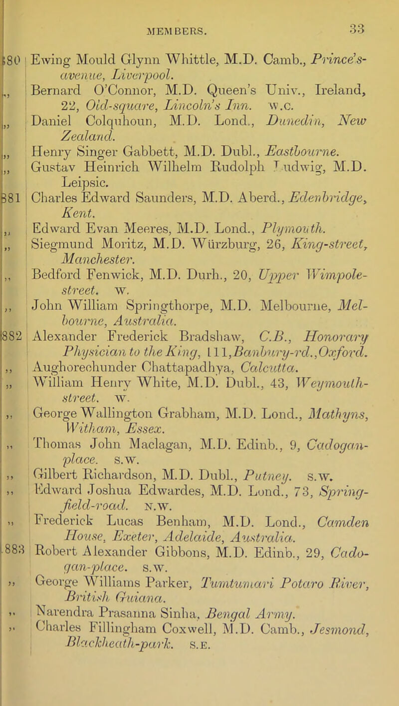 fSO (>) i>> 882 i I >> ■ )> 1.883 Ewing Mould Glynn Whittle, M.D. Camb., Pnnce's- avenue, Liverpool. Bernard O’Connor, M.D. Queen’s Univ., Ireland, 22, Old-square, Lincoln’s Lnn. w.c. Daniel Colquhoun, M.D. Bond., Dunedin, New Zealand. Henry Singer Gabbett, M.D. Dubl., Dasthourne. Gustav Heinrich Wilhelm Budolph ^ udwig, M.D. Leipsic. Charles Edward Saunders, M.D. Aherd., Edenhridgey Kent. Edward Evan Meeres, M.D. Bond., Plymouth. Siegmund Moritz, M.D. Wurzburg, 26, King-street, Manchester. Bedford Fenwick, M.D. Durh., 20, Upper Wimpole- street. w, John William Springthorpe, M.D. Melbourne, Mel- hourne, Austrcdia. Alexander Frederick Bradshaw, C.B., Honorary Physician to the King, 11 \,Banhury-rd.,Oxford. Aughorechunder Chattapadhya, Ccdcutta. William Henry White, M.D. Dubl., 43, Weymouth- street. w. George Wallington Grabham, M.D. Bond., Mathyns, Witham, Essex. Thomas John Maclagan, M.D. Edinb., 9, Cadogan- place. s.w. Gilbert Richardson, M.D. Dubl., Putney, s.w. Edward Joshua Edwardes, M.D. Bond., 73, Spring- jield-road. n.w. Frederick Bucas Benham, M.D. Bond., Camden Home, Exeter, Adelaide, Australia. Robert Alexander Gibbons, M.D. Edinb., 29, Cado- gan-place. s.w. George Williams Paiker, Tumtumari Potaro .River, British Guiana. Narendra Prasanna Sinha, Bengcd Army. Charles Fillingham Coxwell, M.D. Camb., Jesmond, Blackheath-park. s.E.