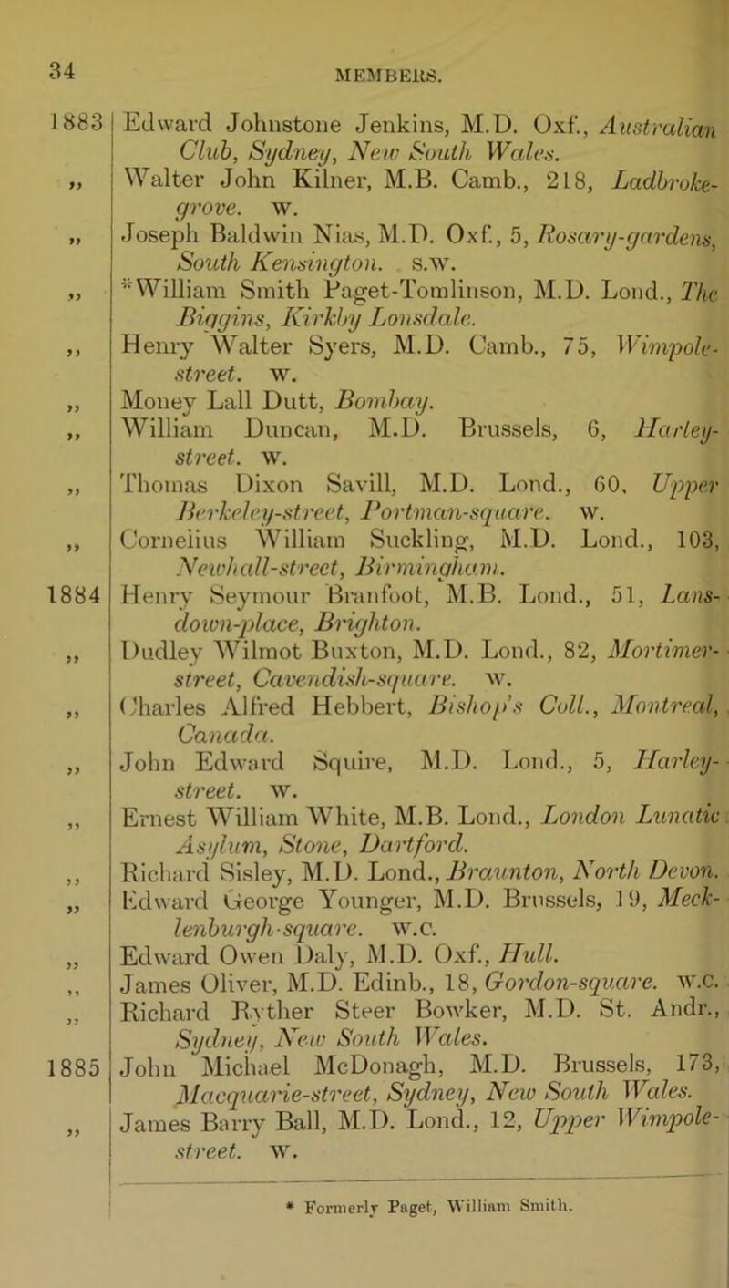 1883 t 1884 99 99 99 99 9 9 99 99 1885 Edward Johnstone Jenkins, M.D. Oxf., Australian Club, Sydney, New South Wales. Walter John Kilner, M.B. Camb., 218, Ladbroke- grove. w. Joseph Baldwin Nias, M.D. Oxf'., 5, Rosary-gardens, South Kensington, s.w. ’‘William Smith Paget-Toinlinson, M.D. Loud., The Biggins, Kirkby Lonsdale. Heni‘3’^ Walter Syers, M.D. Camb., 75, Winigole- street. w. Money Ball Dutt, Bombay. William Duncan, M.D. Brussels, G, llarley- street. w. Thomas Dixon Savill, M.D. Bond., GO. Upper Berkeley-street, Bortman-sqaare. w. Cornelius William Suckling, M.D. Bond., 103, New!tall-street, Birmingham. Henry Seymour Bninfoot, M.B. Bond., 51, Lans- down-place, Brighton. Dudley Wilmot Buxton, M.D. Bond., 82, MorUmer- street. Cavendish-square, w. Charles Alfred Hebbert, Bishop’s Coll., Montreal, Canada. John Edward Squire, M.D. Bond., 5, Ilarley- street. w. Ernest William White, M.B. Bond., London Lunatic Asylum, Stone, Dartford. Richard Sisley, M.D. Loud., Bra^tnton, North Devon. Edward George Younger, M.D. Brussels, 19, Meck- lenburgh-square, w.c. Edward Owen Daly, M.D. Oxf., Htdl. James Oliver, M.D. Edinb., 18, Gordon-square. w.c. Richard Ryther Steer BoAvker, M.D. St. Andr., Sydney, New South Wales. John Michael McDonagh, M.D. Brussels, 173, Macquarie-street, Sydney, New South Wales. James Barry Ball, M.D. Bond., 12, Uqgoer Wwipole- street. w. Formerly Page!, William Smith.