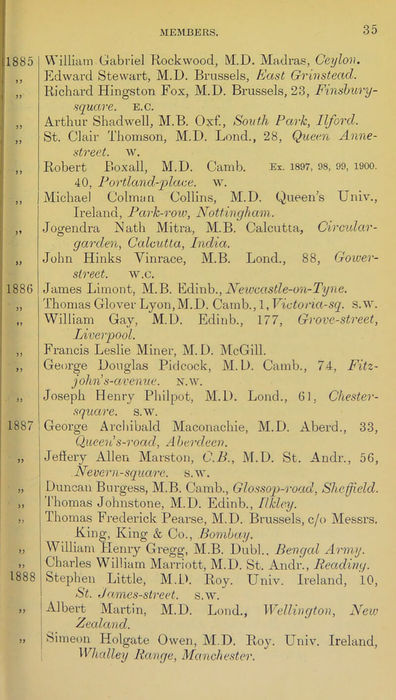 William Gabriel Rockwood, M.D. Madras, Ceylon. Edward Stewart, M.D. Brussels, East Grinstead. Richard Kingston Fox, M.D. Brussels, 23, Finshury- square. b.c. Arthur Shadwell, M.B. Oxf., South Park, Ilford. St. Clair Thomson, M.D. Lond., 28, Queen Anne- street. w. Robert Boxall, M.D. Camb. Ex. i897, 98, 99, i900. 40, Portland-plaee. w. Michael Colman Collins, M.D. Queen’s Univ., Ireland, Park-row, Nottingham. Jogendra Nath Mitra, M.B. Calcutta, Circular- garden, Calcutta, India. John Kinks Vinrace, M.B. Bond., 88, Goiver- sireet. w.c. James Limont, M.B. ]hdmh., Newcastle-on-Tyne. Thomas Glover Lyon,M.D. Camb., 1, Victoria-sq. s.M'. William Gay, M.D. Edinb., 177, Grove-street, Liverpool. Francis Leslie Miner, M.D. McGill. George Douglas Pidcock, M.D. Camb., 74, Fitz- john s-avenue. n.w. Joseph Henry Philpot, M.D. Lond., 61, Chester- square. s.w. 1 George Arcliibald Maconachie, M.D. Aberd., 33, Queeti s-road, A herdeeri. Jehery Allen Marston, C.B., M.D. St. Andr., 56, Nevern-square. s.w. Duncan Burgess, M.B. Camb., Glos.sop-road, Sheffield. Thomas Johnstone, M.D. Edinb., Ilklcy. Thomas Fj'ederick Pearse, M.D. Brussels, c/o Messrs. King, King & Co., Bombay. William Plenry Gregg, M.B. Dubl., Bengal Army. Charles William Marriott, M.D. St. Andr., Reading. Stephen Little, M.D. Roy. Univ. Ireland, 10, St. James-street. s.w. Albert Martin, M.D. Lond., Wellington, New \ Zealand. Simeon Kolgate Owen, M.D. Roy. Univ. Ireland, Whalley Range, Manche.^ter.