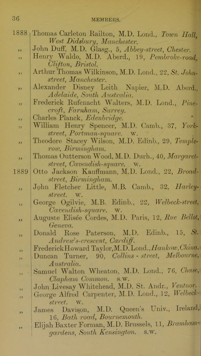 1888 9} 1889 Thomas Carleton Railton, M.D. Lond., 2own Hall, Wci<t Didsbury, Manchester. John Duff, M.D. Glasg., 5, Abbey-street, Chester. Heniy Waldo, M.D. Aberd., 19, Pembroke-road,, Clifton, Bristol. Artliur Thomas Wilkinson, M.D. Lond., 22, St. John- street, Manchester. Alexandei' Disney Leith Napier, M.D. Aberd., Adelaide, South Australia. Frederick Rufenacht Widters, M.D. Lond., Pine- croft, Farnhani, Surrey. Charles Planck, Edenbridge. ' William Henry Spencer, M.D. Camb., 37, York- street, Portman-square. M’. Theodore Stacey Wilson, M.D. Edinb., 29, Teniple- 1 row, Birmingham. Thomas Outterson Wood, M.D. Durh., 40, Margarel- street. Cavendish-square. M'. Otto Jackson Kauffmann, M.D. Lond., 22, Broad- street, Birmingham. i John Fletcher Little, M.B. Camb., 32, Harley-- street, w. George Ogilvie, M.B. Edinb., 22, Welbeck-street, Cavendish-square, w. Auguste Eli.sde Cordes, M.D. Paris, 12, Rue Bellot,' ' Geneva. Donald Rose Paterson, M.D. Edinb., 15, St. Andrew's-cvescent, Cardiff. Frederick Howard Taylor,M.D.Lond.,//a?jA:w,C7tbia.' j Duncan Tiirner, 90, Collins - street, Melbourne, I Australia. ! Samuel Walton Wheaton, M.D. Lond., 76, Chase, Clapham Commori. s.w, Johi\ Livesay Whitehead, M.D. St. Andr., Ventnor. George Allred Carpenter, M.D. Lond., 12, Welbeck- street. w. Jan\es Davison, M.D. Queen’s Univ., Ireland, 16, Bath road, Bournemouth. Elijah Baxter Forman, M.D. Brussels, 11, Bramham- qardens, South Kensington, s.w.