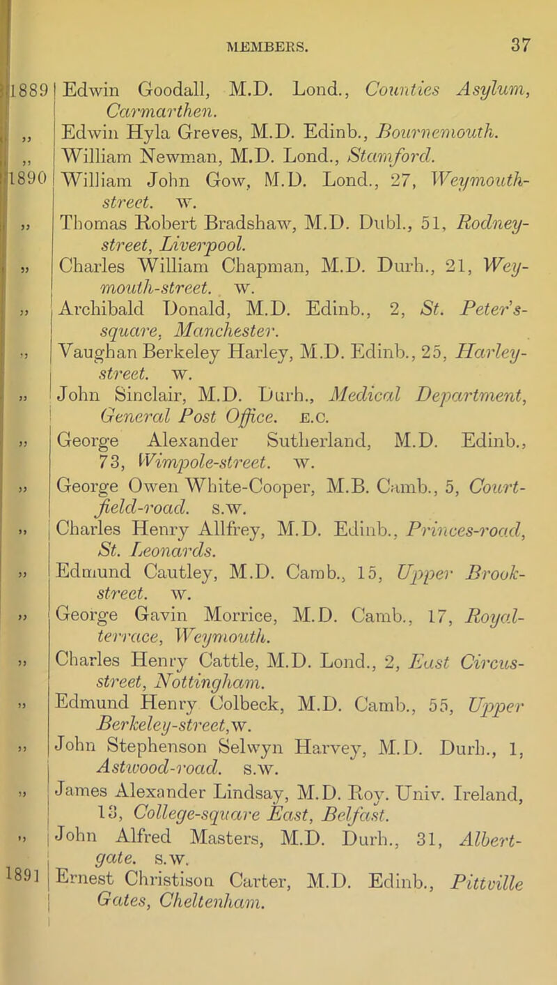 1890 18891 Edwin Goodall, M.D. Lond., Counties Asylum, ! Carmarthen. Edwin Hyla Greves, M.D. Edinb., Bournemouth. William Newman, M.D. Lend., Stamford. William John Gow, M.D. Lond., 27, Weymouth- strect. w. Thomas Kobert Bradshaw, M.D. Diibl., 51, Rodney- street, Liverpool. Charles William Chapman, M.D. Durh., 21, Wey- mouth-street. w. Archibald Donald, M.D. Edinb., 2, St. Peters- square, Manchester. Vaughan Berkeley Harley, M.D. Edinb., 25, Harley- street. w. John Sinclair, M.D. Durh., Medical Department, General Post Office, e.c. George Alexander Sutherland, M.D. Edinb., 73, Wimpole-street. w. George Owen White-Cooper, M.B. Canib., 5, Court- field-road. s.w. Charles Heni-y Allfrey, M.D. Edinb., Princes-road, St. Leonards. Edmund Cautley, M.D. Camb., 15, Upper Brook- street. w. George Gavin Morrice, M.D. Camb., 17, Royal- terrace, Weymouth,. Charles Henry Cattle, M.D. Lond., 2, East Circus- street, Nottingham. Edmund Henry Colbeck, M.D. Camb., 55, Upper Berkeley-street,w. John Stephenson Selwyn Harvey, M.D. Durh., 1, Astiuood-road. s.w. James Alexander Lindsay, M.D. Boy. Univ. Ireland, 13, College-sqtiare East, Belfast. John Alfred Masters, M.D. Durh., 31, Albert- gate. s.w. Ernest Christison Carter, M.D. Edinb., Pittville Gates, Cheltenham. 189]