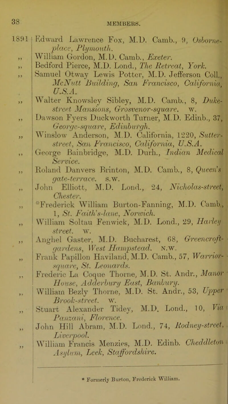 18‘.*1 I Kdwurd Lawrence Fox, M.D. Camb., 9, Oshorne- jylctcc, Plymouth. ,, William Gordon, M.D. Camb., Exeter. „ Bedford Pierce, M.D. Lond., llie Retreat, York. ,, Samuel Otway Lewis Potter, M.D. Jefferson Coll., McNutt Building, San Francisco, California U.S.A. „ Walter Knowsley Sibley, M.D. Camb., 8, Duke- i street Mansions, Grosvenor-square. av. ,, Dawson Fyei’S Duckworth Turner, M.D. Edinb., 37, Geo 1 ye-square, Edinhiiiyh. „ Winslow Anderson, M.D. California, 1‘220, Sutler- street, San Francisco, California, U.S.A. „ George Bainbridge, M.D. Durh., Indian Medical Service. „ Roland Danvers Rrinton, M.D. Camb., S, Queen’s gate-terrace, s.w. „ John Elliott, M.D. Lond., 24, Nicholas-street, j Chester. „ ! ■'■Frederick William Burton-Fanning, M.D. Clamb., I 1, St. Faith’s-lane, Norwich. „ I William Soltau Fenwick, M.D. Lond., 29, Ilarleij I street, w. ,, I Anghel Gaster, M.D. Bucharest, G8, Greencroft- gardens. West Hampstead. N.w. „ Frank l*apillon Haviland, M.D. Camb., 57, Warrior- square, St. Leonards. ,, I Frederic La Coque Thorne, M.D. St. Andr., Manor '■ House, Adderhury East, Banbury. „ William Bezly Thorne, M.D. St. Andr., 53, Upper Brook-street, w. ,, 'Stuart Alexander Tidey, M.D. Lond., 10, Via I Pauzani, Florence. „ !john Hill Abram, M.D. Lond., 74, Rodney-street, I IJverpooI. „ ! William Francis Menzies, M.D. Edinb. Cheddleton Asylum, Leek, Staffordshire. * Foriiierlj’ Burton, Frederick William,