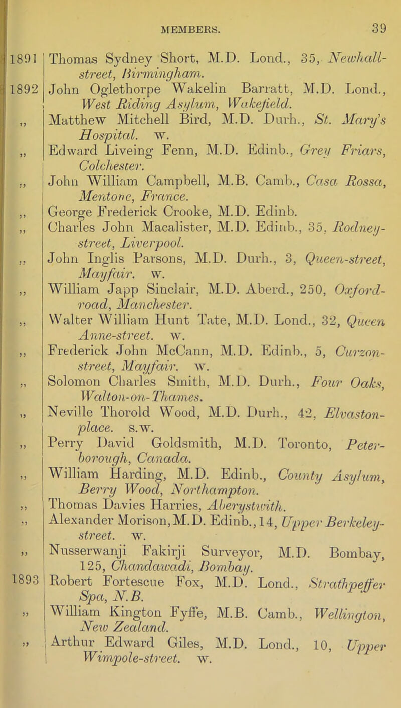 1891 1892 19 99 :9 3 » »3 33 33 33 33 33 33 33 1893 33 33 Thomas Sydney Short, M.D. Lond., 35, NeivhaU- street, Birmingham. John Oglethorpe Wakelin Barratt, M.D. Lond., West Riding Asylum, Wakejield. Matthew Mitchell Bird, M.D. Dnrh., St. Mary’s Hospital, w. Edward Liveing Fenn, M.D. Edinb., Grey Friars, Colchester. John William Campbell, M.B. Camb., Casa Rossa, Mentone, France. George Frederick Crooke, M.D. Edinb. Charles John Macalister, M.D. Edinb., 35, Rodney- street, Liverpool. John Inglis Parsons, M.D. Dnrh., 3, Queen-street, Mayfair. \v. William Japp Sinclair, M.D. Aberd., 250, Oxjord- road, Manchester. Walter William Hunt Tate, M.D. Lond., 32, Queen Anne-street. w. Frederick John McCann, M.D. Edinb., 5, Curzon- street, Mayfair, w. Solomon Charles Smith, M.D. Dnrh., F'our Oaks, Wal ton-on- Thames. Neville Thorold Wood, M.D. Dnrh., 42, Elvaston- place. s.w. Perry David Goldsmith, M.D. Toronto, Peter- borough, Canada. William Harding, M.D. Edinb., County Asylum, Berry Wood, Northampton. Thomas Davies Hai-ries, Aherysticith. Alexander Morison,M.D. Edinb., 14, Upper Berkeley- street, w. Nnsserwanji Fakirji Surveyor, M.D. Bombay, 125, Chandaivadi, Bombay. Robert Fortescue Fox, M.D. Lond., Strathpeffer Spa,N.B. ^ ^ I William Kington FyfTe, M.B. Camb., Wellington, I New Zealand. Arthur Edward Giles, M.D. Lond., 10, Upper 1 Wimpole-street. w.