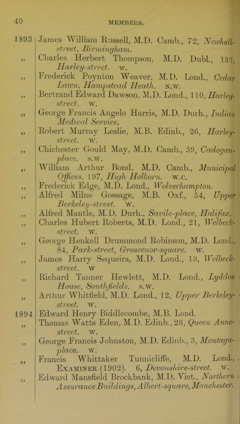 1893 5 9 S 1894 ■9 James William Russell, M.D. Camb., 72, NewhaU- ytreet, Birmingham. Charles Herbert Thompson, M.D. Dubl., 133^ Harley-strrct. w. Frederick Poynton Weaver, M.D. Lond., Cedar Lawn, Hampstead Heath, n.w. Bertrand Edward Dawson, M.D. Lond., 110, Harley- street. w. George Francis Angelo Harris, M.D. Durh., Indian Medical Service. Robert Murray Leslie, M.B. Edinb., 26, Harley- street. w. Chichester Gould May, M.D. Camb., 59, Cadogan- place. s.w. William Arthur Bond, M.D. Camb., Municipcd Offices, 197, High Holborn. w.c. Frederick Edge, M.D. Lond., Wolverhampton. Alfred Milne Gossage, M.B. Oxf., 54, Upp&r ' Berkelei/street. \v. Alfred Mantle, M.D. Durh., Savile-place, Halifax. Charles Hubert Roberts, M.D. Lond., 21, Welbeck- streef. w. George Henkell Drummond Robinson, M.D. Lond., 84, Park-street, Grosvenor-square. w. James Harry Sequeira, M.D. Lond., 13, Welheck- ■ street, w Richard Tanner Hewlett, M.D. Lond., Lyddon ■ House, Soutlifields. .s.w. Artliur Whitfield, M.D. Lond., 12, Upper Berkeley- ■ street, w. Edward Henry Biddlecombe, M.B. Lond. Thomas Watts Eden, M.D. Edinb., 26, Queen Anne- street. w. George Francis Johnston, M.D. Edinb., 3, Montagu- place. w. Francis Whittaker Tunnicliffe, M.D. Lond., Examiner (1902). 6, Devonskire-street, w. Edward Mansfield Brockbank, M.D. Viet., Northern j Assurance Buildings, Albert-square, Manchestei'.