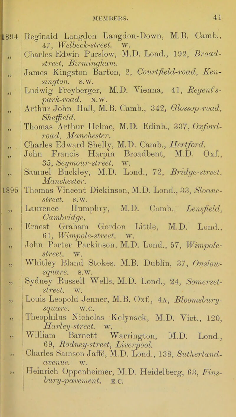 894 Reginald Langdori Langdon-Down, M.B. Camb., . 47, Welheck-street. „ I Charles Edwin Plu’sIow, M.D. Loud., 192, Broad- \ street, Birmingham. „ , James Kingston Barton, 2, Courtfield-road, Ken- 5J J) fi I »1895 3 J 33 33 >3 33 33 33 sington. s.w. Ludwig Freyberger, M.D. Vienna, 41, Regent's- parh-road. n.w. Arthur John Hall, M.B. Camb., 342, Glossop-road, Sheffield. Thomas Arthur Helme, M.D. Edinb., 337, Oxford- road, Manchester. Charles Edward Shelly, M.D. Camb., Hertford. John Francis Harpin Broadbent, M.D. Oxf., 35, Seymour-street. AV. Samuel Buckley, M.D. Bond., 72, Bridge-street, Manchester. Thomas Vincent Dickinson, M.D. Lond., 33, Sloane- street. s.w. Laurence Humphry, M.D. Camb., Lensfeld, Cambridge. Ernest Graham Gordon Little, M.D. Lond., 61, Wimpole-street. av. John Porter Parkinson, M.D. Lond., 57, Wimp)ole- street. w. Whitley Bland Stokes, M.B. Dublin, 37, Onsloiv- square. s.w. Sydney Bussell Wells, M.D. Lond., 24, Somerset- street. w. Louis Leopold Jenner, M.B. Oxf., 4a, Bloomshury- square. w.c. Theophilus Nicholas Kelynack, M.D. Viet., 120, Harley-street, w. William Barnett Warrington, M.D. Lond,, 69, Rodney-street, Liverpool. Charles Samson JafFe, M.D. Lond., 138, Suthcrland- avenue. w. ), Heinrich Oppenheimer, M.D. Fleidelberg, 63, Fins- bury-pavement. E.C.