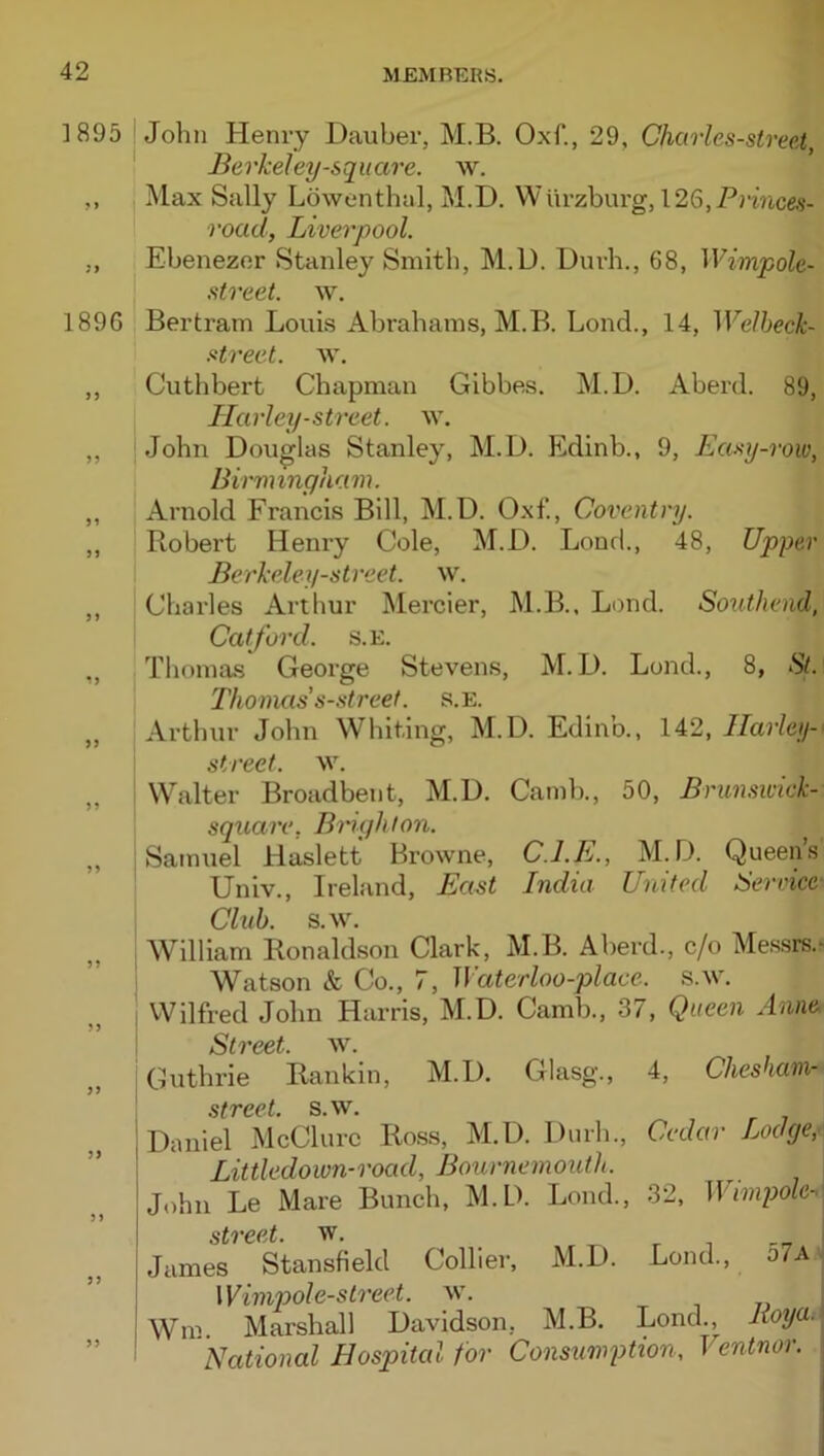 ]895 John Henry Dauber, M.B. Oxf., 29, Charles-street, Berkeley-square. w. ,, Max Sally Lowenthal, M.D. Wurzburg, 126,PjT/i,ces- road, Liverpool. ,, Ebenezor Stanley Smith, M.D. Durh., 68, Wimpole- street. w. 189G Bertram Louis Abrahams, M.B. Lond., 14, WeJheck- Hreet. w. ,, Cuthbert Chapman Gibbes. M.D. Aberd. 89, Harley-street. w. ,, jJohn Douglas Stanley, M.D. Edinb., 9, Emy-roiv, Birmingham. ,, Arnold Francis Bill, M.D. Oxf., Coventry. „ Robert Henry Cole, M.D. Loud., 48, Upper BerJceley-street. w. ,, Charles Arthur Mercier, M.B., Lond. Southend, Cat ford. s.E. „ Thomas George Stevens, M.D. Lond., 8, St. Thomas s-.streef. s.E. „ Arthur John Whiting, M.D. Edinb., 142, Harley-' street, w. „ Whalter Broadbent, M.D. Camb., 50, Brimsivick- square, Brighton. „ Samuel Haslett Browne, C.I.E., M.D. Queen’s Univ., Ireland, East India United Service- Club. s.w. William Ronaldson Clark, M.B. Aberd., c/o Me.ssrs.^ Watson & Co., 7, Waterloo-place, s.w. Wilfred John Harris, M.D. Camb., 37, Queen Anne, Street, w. „ Guthrie Rankin, M.D, Glasg., 4, Chesham- I street, s.w. „ I Daniel McClure Ross, M.D. Durh., Cedar Lodge,- ' Littledoivn-road, Bournemouth. John Le Mare Bunch, M.D. Lond., 32, Wimpole-^ street, w. James Stansfield Collier, M.D. Lond., o7a Winipole-street. w. ; Wm Marshall Davidson, M.B, Lond., lioya, National Hospital for Consumption, Ventnor.