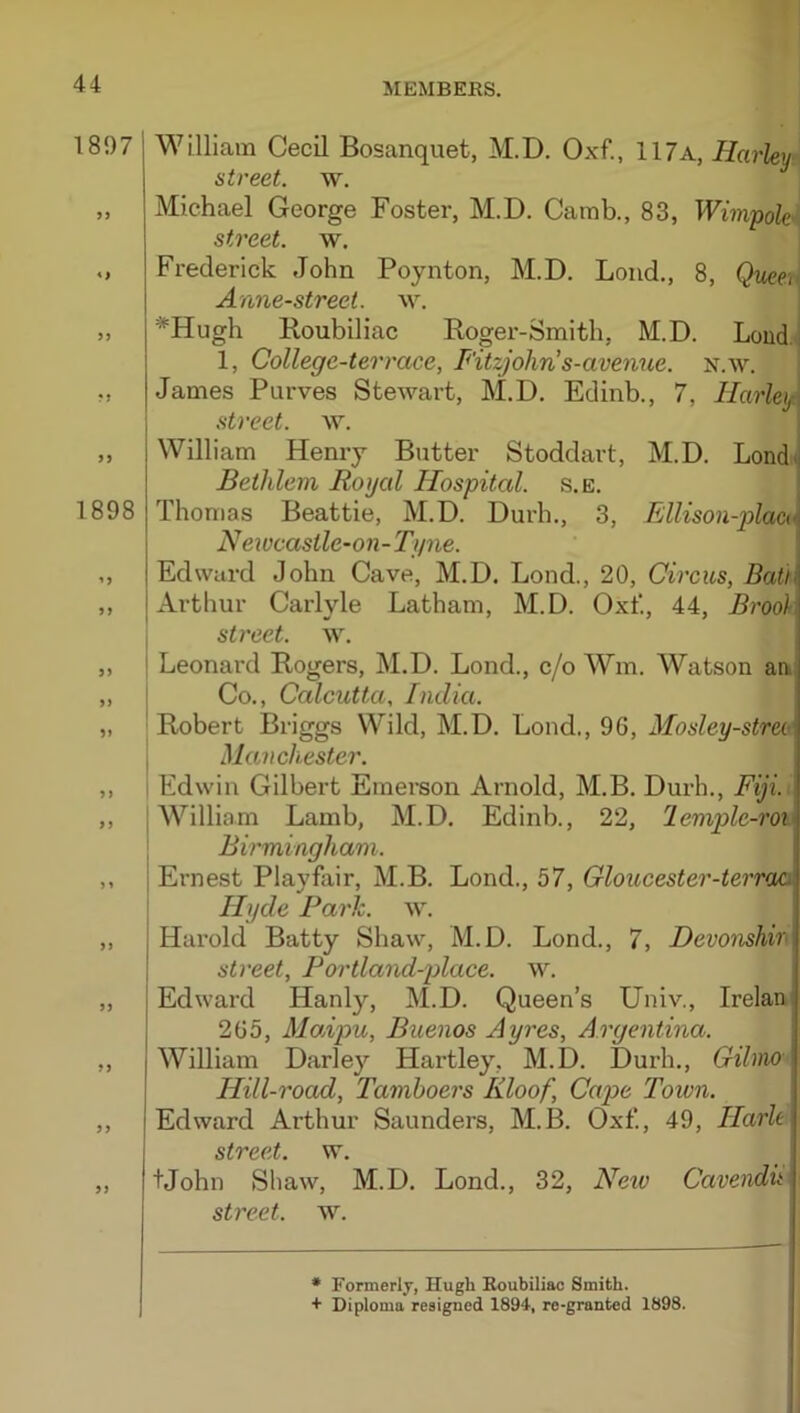 1897 «> 5) fi 1898 William Cecil Bosanquet, M.D. Oxf., 117a, Hai'ley street, w. Michael George Foster, M.D. Camb., 83, Wim-pok'* street, w. Frederick John Poynton, M.D. Loud., 8, Quet'K Anne-street. w. *Hugh Koubiliac Koger-Smith, M.D. Loud.i 1, College-terrace, Fitzjohn’s-avenue. n.w. James Pnrves Stewart, M.D. Edinb., 7, Harley^ street, w. William Henry Butter Stoddart, M.D. Londij Bethlem Royal Hospital, s.e. ^ Thomas Beattie, M.D. Durh., 3, .Ellison-plae(\ Newcastlc-on-Tyne. Edward John Cave, M.D. Lond., 20, Circus, Bath Arthur Carlyle Latham, M.D. Oxt‘, 44, Brook I street, w. I Leonard B-ogers, M.D. Lond., c/o Wm. Watson aa I Co., Calcutta, India. Robert Briggs Wild, M.D. Lond., 96, Mosley-streoe I Manchester. I Edwin Gilbert Emerson Arnold, M.B. Durh., Fiji. I William Lamb, M.D. Edinb., 22, 2em2olc-ro% BBmingham. Ernest Playfair, M.B. Lond., 57, Gloucester-terraa Hyde Park. w. Harold Batty Shaw, M.D. Lond., 7, Devonshir street, Portland-place. w. I Edward Hanly, M.D. Queen’s Univ., Irelan: 265, Modpu, Buenos Ayres, Argentina. ; William Darley Hartley, M.D. Durh., Gilmo Hill-road, Tamhoers Kloof, Cape Town. Edward Arthur Saunders, M.B. Oxf., 49, Harle street, w. tjohn Shaw, M.D. Lond., 32, Neiv Cavendit street, w. • Formerly, Hugh Roubiliac Smith. + Diploma resigned 1894, re-granted 1898.