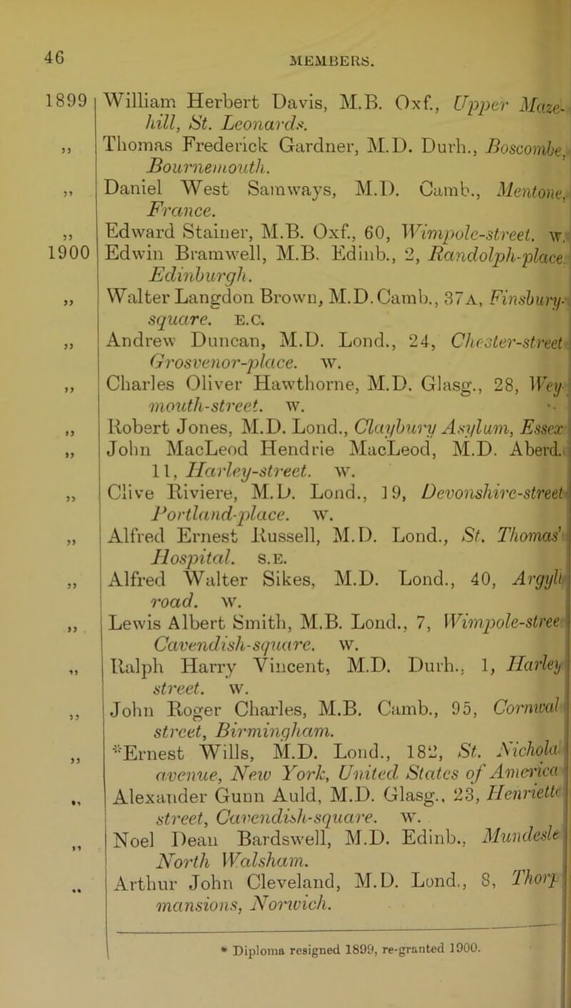 1899 William Herbert Davis, M.B. Oxf., Upper Maze- hill, St. Lconarch. „ Thomas Frederick Gardner, M.D. Durh., Boscombe ■ Bournemouth. „ Daniel West Sainways, M.D. Camb., Mentone, France. „ Edward Stainer, M.B. Oxf., 60, Wimpolc-streel. w, 1900 Edwin Bramwell, M.B. Edinb., 2, Randolpjh-place. Edinburgh. „ Walter Langdon Brown, M.D.Camb., 37a, Finshurti-,, square, e.c. „ Andrew Duncan, M.D. Bond., 24, Chester-street Grosvenor-jylace. w. ,, Charles Oliver Hawthorne, M.D. Glasg., 28, Wey- mouth-street. w. '• j „ Robert Jones, M.D. Bond., Clayhury Asylum, Essex „ John MacBeod Hendrie MacBeod, M.D. Aberd.^ 11, Ilarley-street. w. „ Clive Riviere, M.D. Bond., 19, Devonshire-streel' Portland-qdace. w. „ 1 Alfred Ernest Russell, M.D. Bond., St. Thomas’’ Hospital. s.E. „ j Alfred Walter Sikes, M.D. Bond., 40, Argyll \ road. w. , ,, Bewis Albert Smith, M.B. Bond., 7, Wimpole-stree Cavendish-square, w. „ Ralph Harry Vincent, M.D. Durh., 1, Harley street, w. ,, John Roger Chai’les, M.B. Camb., 95, Cornival street, Birmingham. „ 'Ernest Wills, M.D. Bond., 182, St.^ Nichola- a.venue, Ne.iv York, United States of America Alexander Gunn Auld, M.D. Glasg., 23, Henriettf street, Cavendish-square, w. Noel Dean Bardswell, M.D. Edinb., Mundesle\ North Walsham. ^ I .. Arthur John Cleveland, M.D. Bond., 8, Thorqi mansions, Nomoich. |