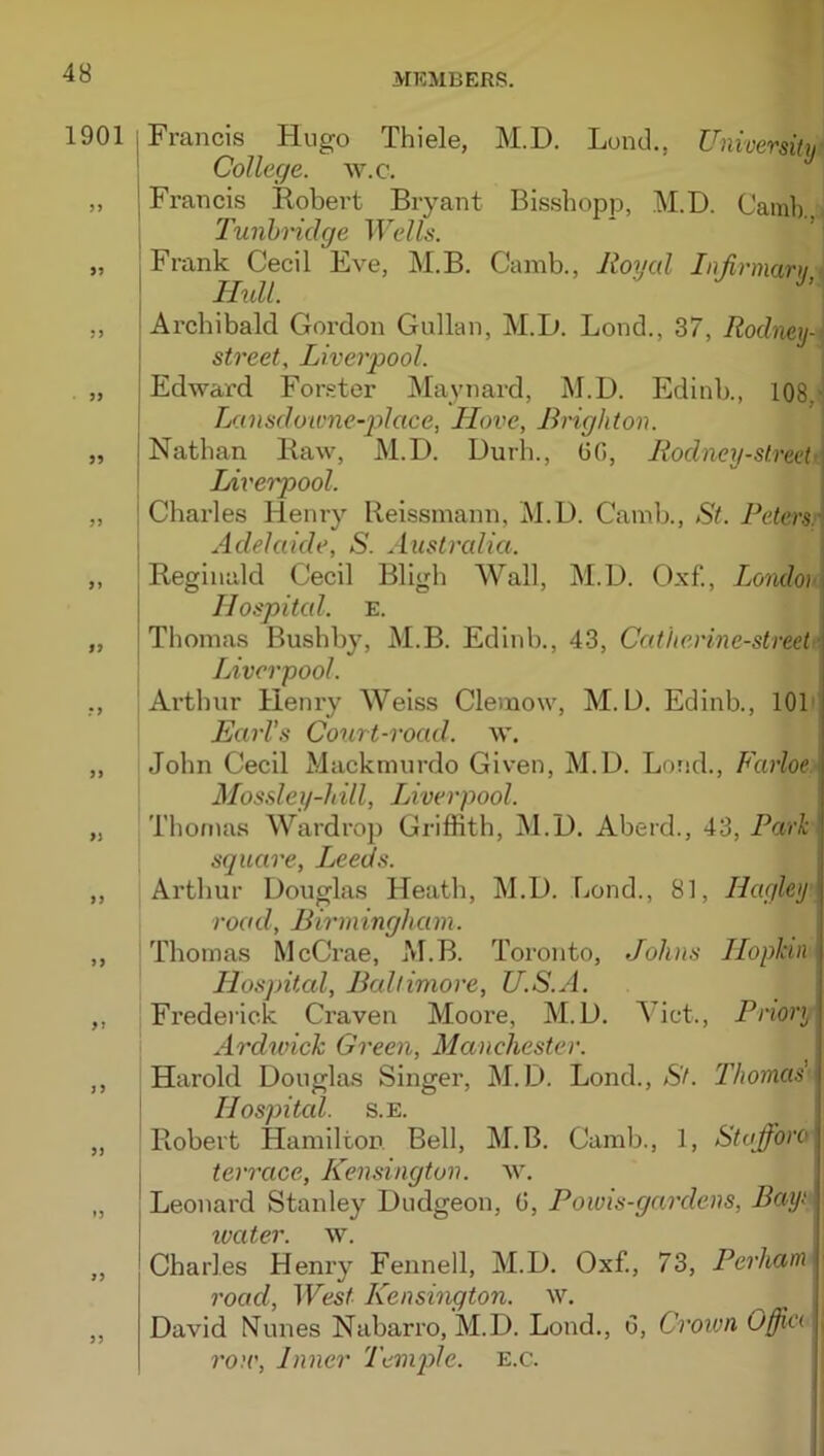 1901 i Francis Hugo Thiele, M.D. Lund., University ' College, w.c. „ j Francis Robert Bryant Bisshopp, M.D. Camlr , Tunhidge TT'cZ/i-. „ I Frank Cecil Eve, M.B. Camb., Roycd Infirmary,' I Hull. ,, ; Archibald Gordon Gullan, M.D. Bond., 37, Rodneys street, Liverpool. „ Edward Forster Maynard, M.D. Edinb., 108,' Lansdowne-pilace, Hove, Brighton. „ Nathan Raw, M.D. Durh., GO, Rodney-street- \ Lit'erpool. „ I Charles Henry Reissmann, M.D. Camb., St. Peters.'' 1 Adelaide, S. Australia. „ j Reginald Cecil Bligb Wall, M.D. Oxf., Londohi I Hospital. E. „ j Thomas Bushby, M.B. Edinb., 43, Catherme-street \ Liverpool. ,, Arthur Henry Weiss Clemow, M.D, Edinb., 101' Earl's Court-road. w. „ John Cecil Mackmurdo Given, M.D. Lorid., Farloe Mossley-hill, Liverpool. „ Thomas Wardrop Griffith, M.D. Aberd., 43, Park square, Leeds. „ Arthur Douglas Heath, M.D. bond., 81, Hagley road, Birmingham. „ Thomas McCrae, M.B. Toronto, Johns Hopkin Hospital, Baltimore, U.S.A. ,, Frederick Craven Moore, M.D. Viet., Priory Ardwich Green, Manchester. „ Harold Douglas Singer, M.D. Bond., St. Thomas' - * Hospited. s.E. „ Robert Hamilton Bell, M.B. Camb., 1, Stofiforo j terrace, Kensington, w. „ , Beonard Stanley Dudgeon, G, Powis-gardens, Bayt ivater. w. „ Cbarl.es Heni'y Fennell, M.D. Oxf., 73, Perham road. West Kensington, w. ,, David Nunes Nabarro, M.D. Bond., G, Croion Offici , rou'. Inner Temp>le. e.c.